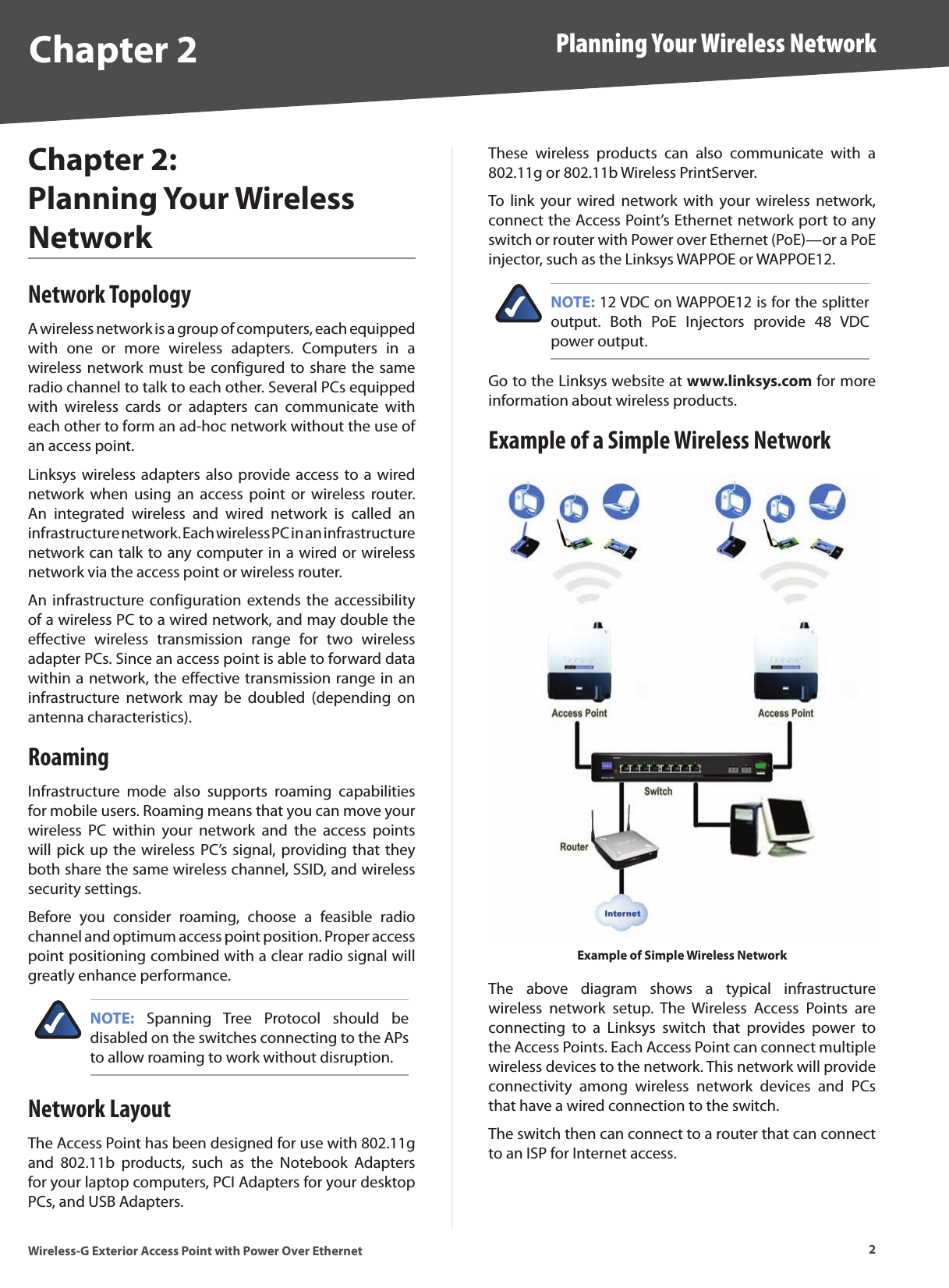 2Planning Your Wireless NetworkWireless-G Exterior Access Point with Power Over EthernetChapter 2Chapter 2:  Planning Your Wireless NetworkNetwork TopologyA wireless network is a group of computers, each equipped with  one  or  more  wireless  adapters.  Computers  in  a wireless network must be configured to share the same radio channel to talk to each other. Several PCs equipped with  wireless  cards  or  adapters  can  communicate  with each other to form an ad-hoc network without the use of an access point.Linksys wireless adapters also  provide access to a  wired network  when  using  an  access  point  or  wireless router. An  integrated  wireless  and  wired  network  is  called  an infrastructure network. Each wireless PC in an infrastructure network can talk to any computer in a wired or wireless network via the access point or wireless router.An infrastructure configuration extends  the  accessibility of a wireless PC to a wired network, and may double the effective  wireless  transmission  range  for  two  wireless adapter PCs. Since an access point is able to forward data within a network, the effective transmission range in an infrastructure  network  may  be  doubled  (depending  on antenna characteristics).RoamingInfrastructure  mode  also  supports  roaming  capabilities for mobile users. Roaming means that you can move your wireless  PC  within  your  network  and  the  access  points will pick up  the wireless PC’s  signal, providing that they both share the same wireless channel, SSID, and wireless security settings.Before  you  consider  roaming,  choose  a  feasible  radio channel and optimum access point position. Proper access point positioning combined with a clear radio signal will greatly enhance performance.NOTE:  Spanning  Tree  Protocol  should  be disabled on the switches connecting to the APs to allow roaming to work without disruption.Network LayoutThe Access Point has been designed for use with 802.11g and  802.11b  products,  such  as  the  Notebook  Adapters for your laptop computers, PCI Adapters for your desktop PCs, and USB Adapters.These  wireless  products  can  also  communicate  with  a 802.11g or 802.11b Wireless PrintServer.To  link  your  wired  network  with  your  wireless  network, connect the Access Point’s Ethernet network port to any switch or router with Power over Ethernet (PoE)—or a PoE injector, such as the Linksys WAPPOE or WAPPOE12.NOTE: 12 VDC on WAPPOE12 is for the splitter output.  Both  PoE  Injectors  provide  48  VDC power output.Go to the Linksys website at www.linksys.com for more information about wireless products.Example of a Simple Wireless NetworkExample of Simple Wireless NetworkThe  above  diagram  shows  a  typical  infrastructure wireless  network  setup.  The  Wireless  Access  Points  are connecting  to  a  Linksys  switch  that  provides  power  to the Access Points. Each Access Point can connect multiple wireless devices to the network. This network will provide connectivity  among  wireless  network  devices  and  PCs that have a wired connection to the switch.The switch then can connect to a router that can connect to an ISP for Internet access.