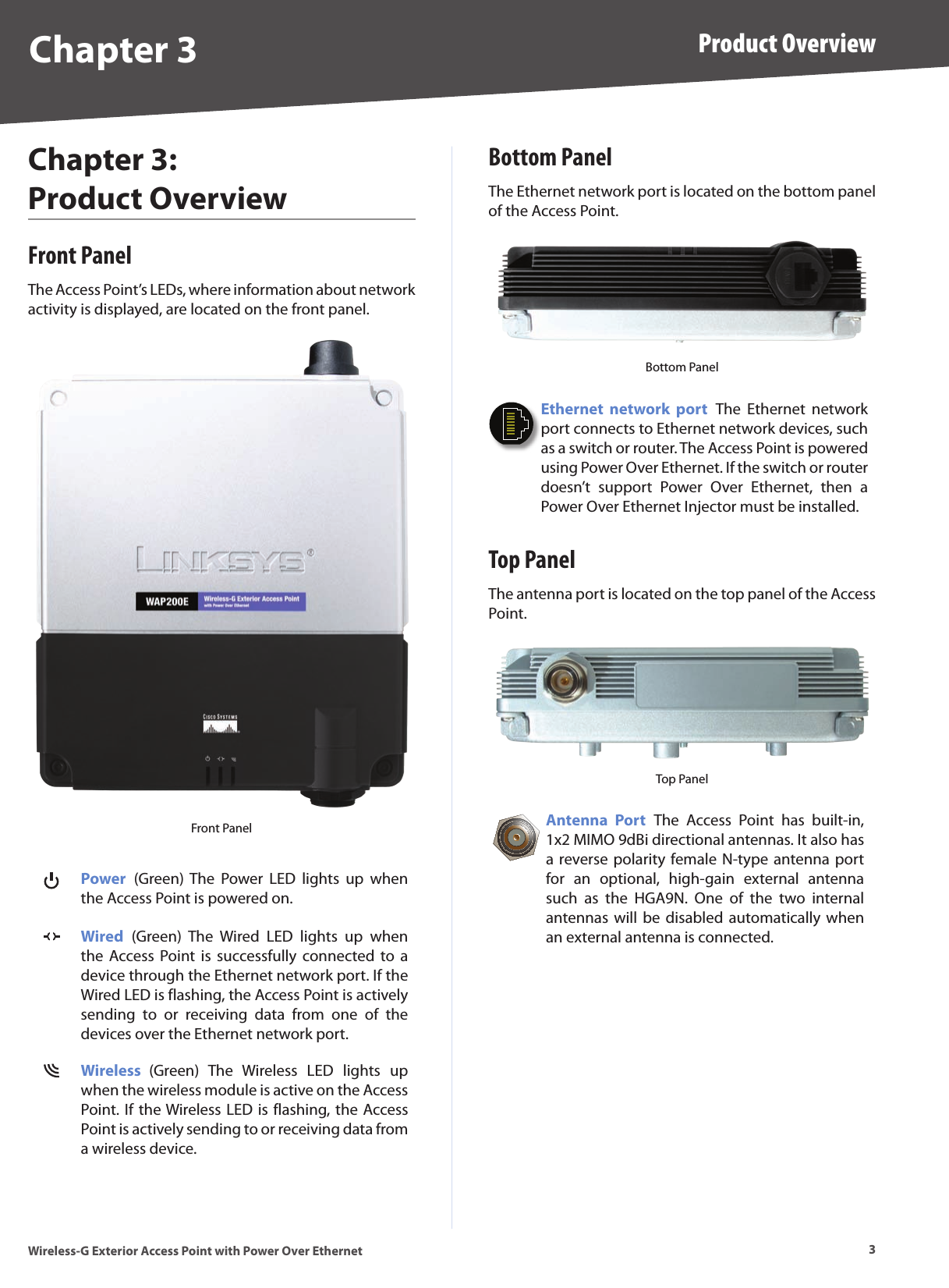 3Product OverviewWireless-G Exterior Access Point with Power Over EthernetChapter 3Chapter 3:  Product OverviewFront PanelThe Access Point’s LEDs, where information about network activity is displayed, are located on the front panel.Front PanelPower  (Green) The  Power  LED  lights  up  when the Access Point is powered on.Wired  (Green)  The  Wired  LED  lights  up  when the  Access Point is  successfully connected  to  a device through the Ethernet network port. If the Wired LED is flashing, the Access Point is actively sending  to  or  receiving  data  from  one  of  the devices over the Ethernet network port. Wireless  (Green)  The  Wireless  LED  lights  up when the wireless module is active on the Access Point. If the Wireless LED is flashing, the Access Point is actively sending to or receiving data from a wireless device.Bottom PanelThe Ethernet network port is located on the bottom panel of the Access Point.Bottom PanelEthernet  network  port  The  Ethernet  network port connects to Ethernet network devices, such as a switch or router. The Access Point is powered using Power Over Ethernet. If the switch or router doesn’t  support  Power  Over  Ethernet,  then  a Power Over Ethernet Injector must be installed.Top PanelThe antenna port is located on the top panel of the Access Point.Top PanelAntenna  Port  The  Access  Point  has  built-in, 1x2 MIMO 9dBi directional antennas. It also has a reverse polarity female N-type  antenna port for  an  optional,  high-gain  external  antenna such  as  the  HGA9N.  One  of  the  two  internal antennas will  be disabled  automatically when an external antenna is connected. 