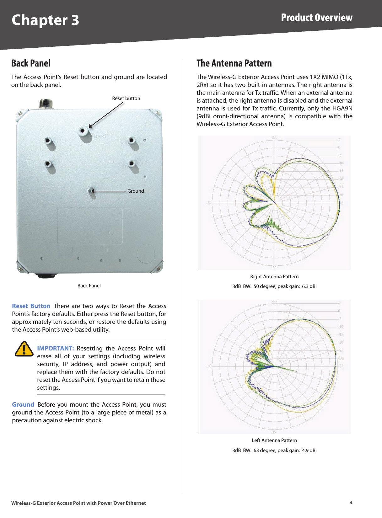 4Product OverviewWireless-G Exterior Access Point with Power Over EthernetChapter 3Back PanelThe Access Point’s Reset button and ground are located on the back panel.Reset buttonGroundBack PanelReset  Button  There  are  two  ways  to  Reset  the  Access Point’s factory defaults. Either press the Reset button, for approximately ten seconds, or restore the defaults using the Access Point’s web-based utility. IMPORTANT:  Resetting  the  Access  Point  will erase  all  of  your  settings  (including  wireless security,  IP  address,  and  power  output)  and replace them with the factory defaults. Do not reset the Access Point if you want to retain these settings.Ground  Before  you mount  the  Access Point, you  must ground the Access Point (to a large piece of metal) as a precaution against electric shock.The Antenna PatternThe Wireless-G Exterior Access Point uses 1X2 MIMO (1Tx, 2Rx) so it has two built-in antennas. The right antenna is the main antenna for Tx traffic. When an external antenna is attached, the right antenna is disabled and the external antenna is used for Tx traffic. Currently, only the HGA9N (9dBi  omni-directional  antenna)  is  compatible  with  the  Wireless-G Exterior Access Point.Right Antenna Pattern3dB  BW:  50 degree, peak gain:  6.3 dBiLeft Antenna Pattern3dB  BW:  63 degree, peak gain:  4.9 dBi