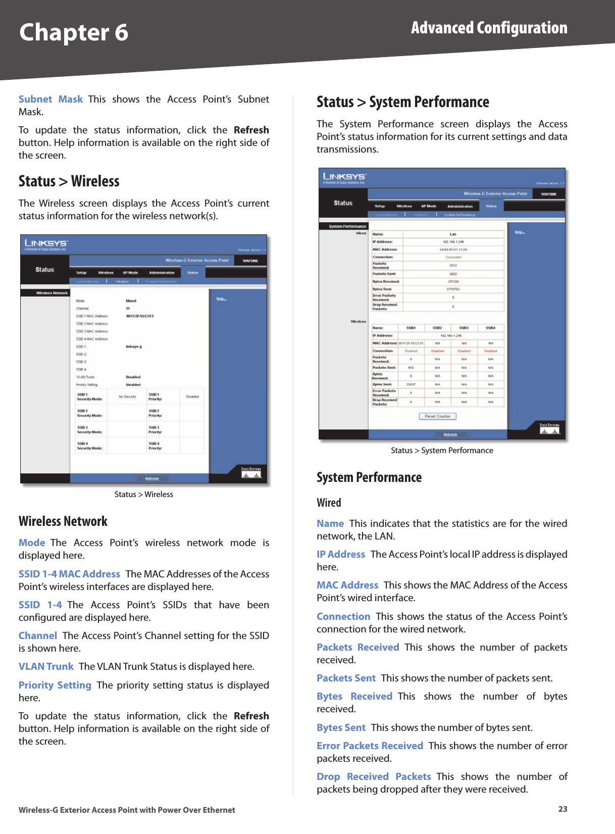 Chapter 6 Advanced Configuration23Wireless-G Exterior Access Point with Power Over EthernetSubnet  Mask  This  shows  the  Access  Point’s  Subnet Mask.To  update  the  status  information,  click  the  Refresh button. Help information is available on the right side of the screen.Status &gt; WirelessThe  Wireless  screen  displays  the  Access  Point’s  current status information for the wireless network(s).Status &gt; WirelessWireless NetworkMode  The  Access  Point’s  wireless  network  mode  is displayed here.SSID 1-4 MAC Address  The MAC Addresses of the Access Point’s wireless interfaces are displayed here.SSID  1-4  The  Access  Point’s  SSIDs  that  have  been configured are displayed here.Channel  The Access Point’s Channel setting for the SSID is shown here.VLAN Trunk  The VLAN Trunk Status is displayed here.Priority  Setting  The  priority  setting  status  is  displayed here.To  update  the  status  information,  click  the  Refresh button. Help information is available on the right side of the screen.Status &gt; System PerformanceThe  System  Performance  screen  displays  the  Access Point’s status information for its current settings and data transmissions.Status &gt; System PerformanceSystem PerformanceWiredName  This indicates that the statistics are for the wired network, the LAN.IP Address  The Access Point’s local IP address is displayed here.MAC Address  This shows the MAC Address of the Access Point’s wired interface.Connection  This shows the status  of the Access Point’s connection for the wired network.Packets  Received  This  shows  the  number  of  packets received.Packets Sent  This shows the number of packets sent.Bytes  Received  This  shows  the  number  of  bytes received.Bytes Sent  This shows the number of bytes sent.Error Packets Received  This shows the number of error packets received.Drop  Received  Packets  This  shows  the  number  of packets being dropped after they were received.