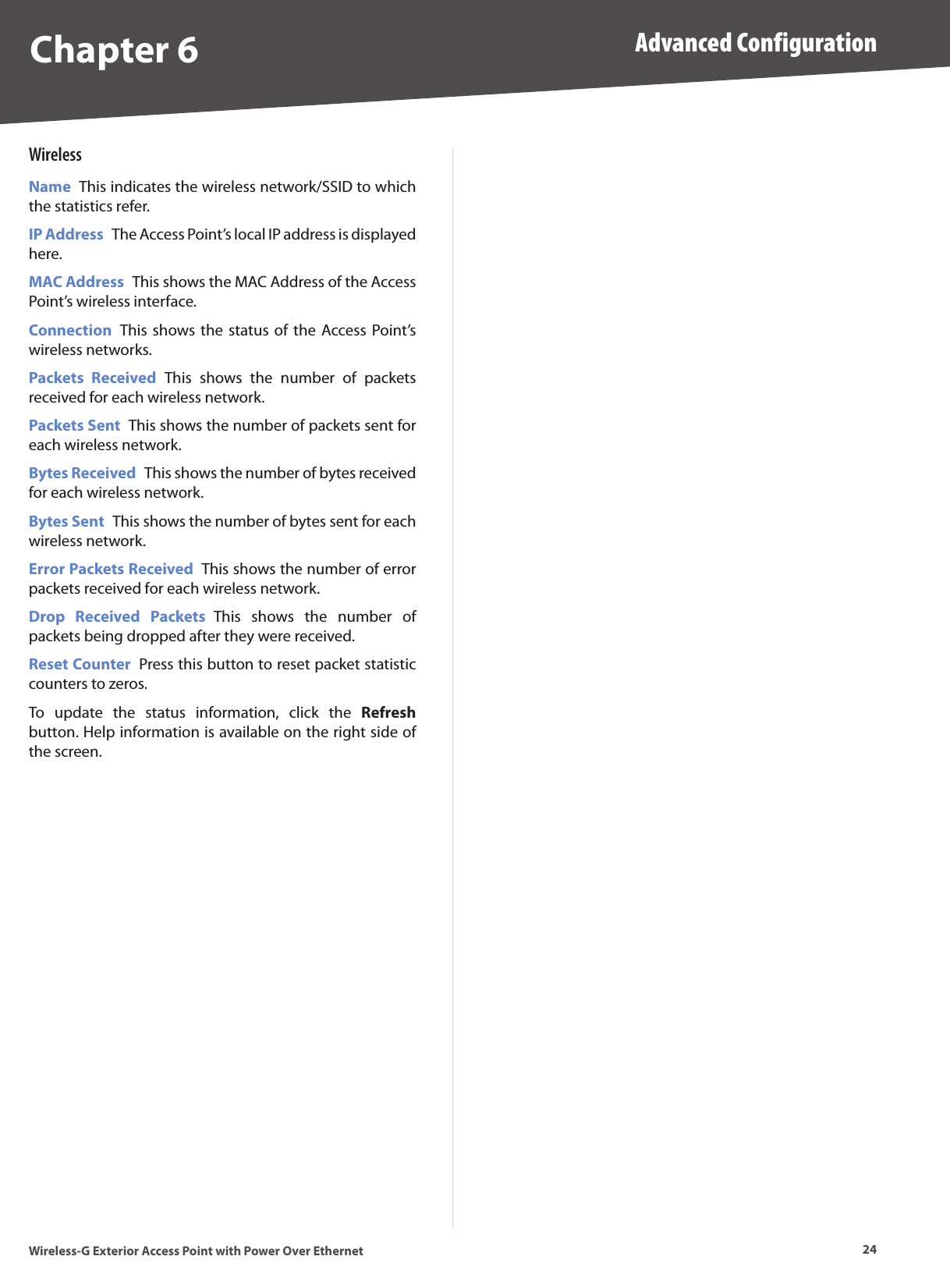 Chapter 6 Advanced Configuration24Wireless-G Exterior Access Point with Power Over EthernetWirelessName  This indicates the wireless network/SSID to which the statistics refer.IP Address  The Access Point’s local IP address is displayed here.MAC Address  This shows the MAC Address of the Access Point’s wireless interface.Connection  This shows the status  of the Access Point’s wireless networks.Packets  Received  This  shows  the  number  of  packets received for each wireless network.Packets Sent  This shows the number of packets sent for each wireless network.Bytes Received  This shows the number of bytes received for each wireless network.Bytes Sent  This shows the number of bytes sent for each wireless network.Error Packets Received  This shows the number of error packets received for each wireless network.Drop  Received  Packets  This  shows  the  number  of packets being dropped after they were received.Reset Counter  Press this button to reset packet statistic counters to zeros. To  update  the  status  information,  click  the  Refresh button. Help information is available on the right side of the screen.