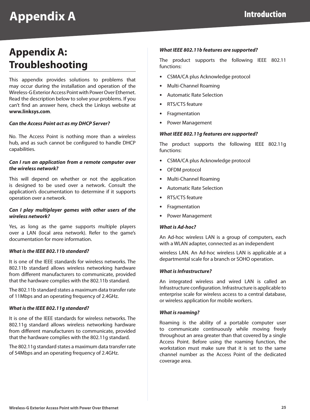 25IntroductionWireless-G Exterior Access Point with Power Over EthernetAppendix AAppendix A:  TroubleshootingThis  appendix  provides  solutions  to  problems  that may  occur  during  the  installation  and  operation  of  the Wireless-G Exterior Access Point with Power Over Ethernet. Read the description below to solve your problems. If you can’t  find  an  answer  here,  check  the  Linksys  website  at www.linksys.com.Can the Access Point act as my DHCP Server?No.  The  Access  Point  is  nothing  more  than  a  wireless hub, and as such cannot be configured to handle DHCP capabilities.Can I run an application from a remote computer over the wireless network?This  will  depend  on  whether  or  not  the  application is  designed  to  be  used  over  a  network.  Consult  the application’s  documentation  to  determine  if  it  supports operation over a network.Can  I  play  multiplayer  games  with  other  users  of  the wireless network?Yes,  as  long  as  the  game  supports  multiple  players over  a  LAN  (local  area  network).  Refer  to  the  game’s documentation for more information.What is the IEEE 802.11b standard?It is one of the IEEE standards for wireless networks. The 802.11b  standard  allows  wireless  networking  hardware from different manufacturers to communicate, provided that the hardware complies with the 802.11b standard.The 802.11b standard states a maximum data transfer rate of 11Mbps and an operating frequency of 2.4GHz.What is the IEEE 802.11g standard?It is one of the IEEE standards for wireless networks. The 802.11g  standard  allows  wireless  networking  hardware from different manufacturers to communicate, provided that the hardware complies with the 802.11g standard.The 802.11g standard states a maximum data transfer rate of 54Mbps and an operating frequency of 2.4GHz.What IEEE 802.11b features are supported?The  product  supports  the  following  IEEE  802.11 functions:CSMA/CA plus Acknowledge protocolMulti-Channel RoamingAutomatic Rate SelectionRTS/CTS featureFragmentationPower ManagementWhat IEEE 802.11g features are supported?The  product  supports  the  following  IEEE  802.11g functions:CSMA/CA plus Acknowledge protocolOFDM protocolMulti-Channel RoamingAutomatic Rate SelectionRTS/CTS featureFragmentationPower ManagementWhat is Ad-hoc?An  Ad-hoc  wireless  LAN  is  a  group  of  computers,  each with a WLAN adapter, connected as an independentwireless LAN. An Ad-hoc  wireless LAN is applicable at a departmental scale for a branch or SOHO operation.What is Infrastructure?An  integrated  wireless  and  wired  LAN  is  called  an Infrastructure configuration. Infrastructure is applicable to enterprise scale for wireless access to a central database, or wireless application for mobile workers.What is roaming?Roaming  is  the  ability  of  a  portable  computer  user to  communicate  continuously  while  moving  freely throughout an area greater than that covered by a single Access  Point.  Before  using  the  roaming  function,  the workstation  must  make  sure  that  it  is  set  to  the  same channel  number  as  the  Access  Point  of  the  dedicated coverage area.•••••••••••••