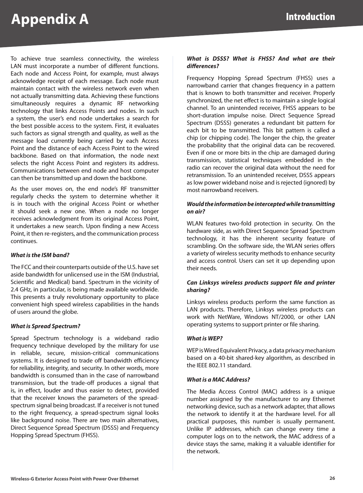 26IntroductionWireless-G Exterior Access Point with Power Over EthernetAppendix ATo  achieve  true  seamless  connectivity,  the  wireless LAN  must  incorporate  a  number  of  different  functions. Each  node  and  Access  Point,  for  example,  must  always acknowledge  receipt of each message.  Each  node  must maintain  contact  with  the  wireless  network  even  when not actually transmitting data. Achieving these functions simultaneously  requires  a  dynamic  RF  networking technology  that  links  Access  Points  and  nodes.  In  such a  system,  the  user’s  end  node  undertakes  a  search  for the best possible access to the system. First, it evaluates such factors as signal strength and quality, as well as the message  load  currently  being  carried  by  each  Access Point and the distance of each Access Point to the wired backbone.  Based  on  that  information,  the  node  next selects  the  right  Access  Point  and  registers  its  address. Communications between end node and host computer can then be transmitted up and down the backbone.As  the  user  moves  on,  the  end  node’s  RF  transmitter regularly  checks  the  system  to  determine  whether  it is  in  touch  with  the  original  Access  Point  or  whether it  should  seek  a  new  one.  When  a  node  no  longer receives acknowledgment from its original Access Point, it undertakes  a  new search. Upon  finding  a  new Access Point, it then re-registers, and the communication process continues.What is the ISM band?The FCC and their counterparts outside of the U.S. have set aside bandwidth for unlicensed use in the ISM (Industrial, Scientific and Medical) band. Spectrum in the vicinity of 2.4 GHz, in particular, is being made available worldwide. This presents a truly revolutionary  opportunity  to  place convenient high speed wireless capabilities in the hands of users around the globe.What is Spread Spectrum?Spread  Spectrum  technology  is  a  wideband  radio frequency  technique  developed  by  the  military  for  use in  reliable,  secure,  mission-critical  communications systems. It is designed to trade off bandwidth efficiency for reliability, integrity, and security. In other words, more bandwidth is consumed than in the case of narrowband transmission,  but  the  trade-off  produces  a  signal  that is,  in  effect,  louder  and  thus  easier  to  detect,  provided that  the  receiver  knows  the  parameters  of  the  spread-spectrum signal being broadcast. If a receiver is not tuned to  the  right  frequency,  a  spread-spectrum  signal  looks like  background  noise. There  are  two  main  alternatives, Direct Sequence Spread Spectrum (DSSS) and Frequency Hopping Spread Spectrum (FHSS).What  is  DSSS?  What  is  FHSS?  And  what  are  their diﬀerences?Frequency  Hopping  Spread  Spectrum  (FHSS)  uses  a narrowband carrier  that changes  frequency in a  pattern that is known to both transmitter and receiver. Properly synchronized, the net effect is to maintain a single logical channel. To an  unintended receiver, FHSS appears to be short-duration  impulse  noise.  Direct  Sequence  Spread Spectrum  (DSSS)  generates  a  redundant  bit  pattern  for each  bit  to  be  transmitted.  This  bit  pattern  is  called  a chip (or chipping code). The longer the chip, the greater the  probability  that  the  original  data  can  be  recovered. Even if one or more bits in the chip are damaged during transmission,  statistical  techniques  embedded  in  the radio can recover the original data without the need for retransmission. To an unintended receiver, DSSS appears as low power wideband noise and is rejected (ignored) by most narrowband receivers.Would the information be intercepted while transmitting on air?WLAN  features  two-fold  protection  in  security.  On  the hardware side, as with Direct Sequence Spread Spectrum technology,  it  has  the  inherent  security  feature  of scrambling. On the software side, the WLAN series offers a variety of wireless security methods to enhance security and access control. Users can set it up  depending upon their needs.Can  Linksys  wireless  products  support  ﬁle  and  printer sharing?Linksys wireless products  perform  the  same function  as LAN  products.  Therefore,  Linksys  wireless  products  can work  with  NetWare,  Windows  NT/2000,  or  other  LAN operating systems to support printer or file sharing.What is WEP?WEP is Wired Equivalent Privacy, a data privacy mechanism based on a 40-bit shared-key algorithm, as  described in the IEEE 802.11 standard.What is a MAC Address?The  Media  Access  Control  (MAC)  address  is  a  unique number  assigned  by  the  manufacturer  to  any  Ethernet networking device, such as a network adapter, that allows the  network  to  identify  it  at  the  hardware  level.  For  all practical  purposes,  this  number  is  usually  permanent. Unlike  IP  addresses,  which  can  change  every  time  a computer logs on to the network, the MAC address of a device stays the same, making it a valuable identifier for the network.