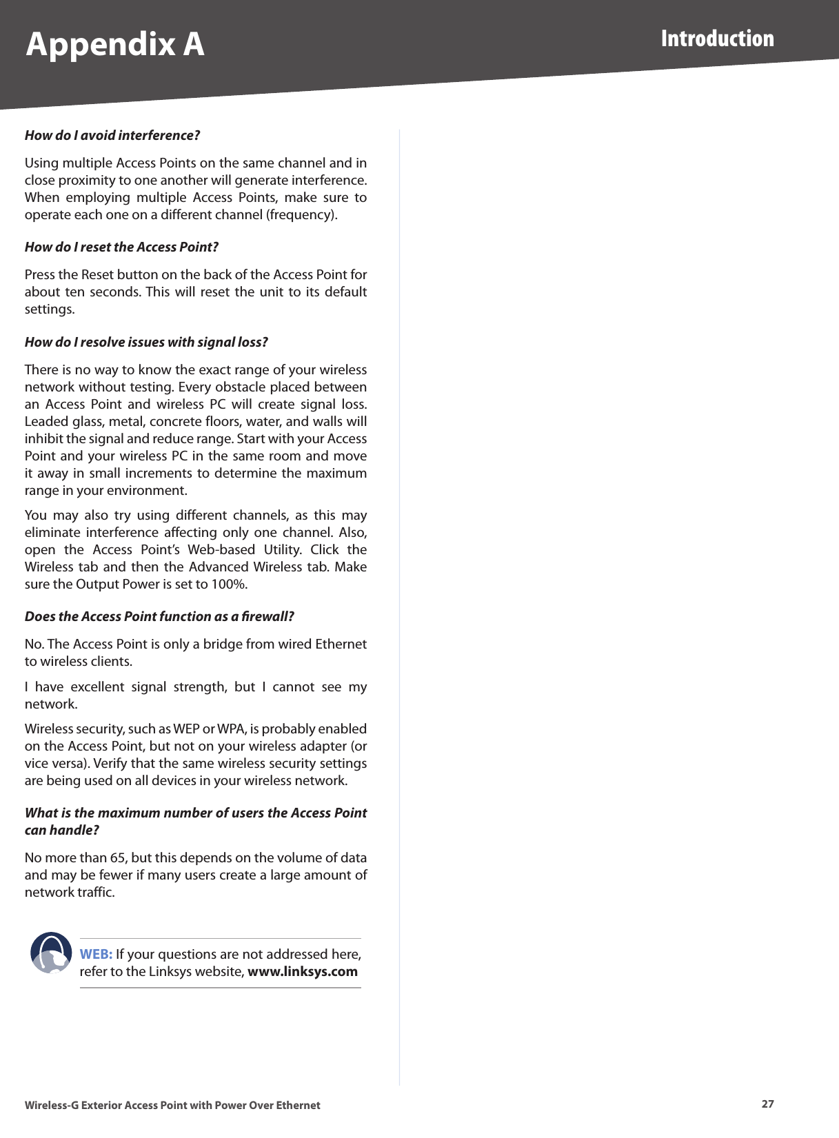 27IntroductionWireless-G Exterior Access Point with Power Over EthernetAppendix AHow do I avoid interference?Using multiple Access Points on the same channel and in close proximity to one another will generate interference. When  employing  multiple  Access  Points,  make  sure  to operate each one on a different channel (frequency).How do I reset the Access Point?Press the Reset button on the back of the Access Point for about ten seconds. This will reset the  unit  to  its  default settings.How do I resolve issues with signal loss?There is no way to know the exact range of your wireless network without testing. Every obstacle placed between an  Access  Point  and  wireless  PC  will  create  signal  loss. Leaded glass, metal, concrete floors, water, and walls will inhibit the signal and reduce range. Start with your Access Point and your wireless PC in the same room and move it away in small  increments to  determine the maximum range in your environment.You  may  also  try  using  different  channels,  as  this  may eliminate  interference  affecting  only  one  channel.  Also, open  the  Access  Point’s  Web-based  Utility.  Click  the Wireless  tab  and  then the Advanced Wireless tab. Make sure the Output Power is set to 100%.Does the Access Point function as a ﬁrewall?No. The Access Point is only a bridge from wired Ethernet to wireless clients.I  have  excellent  signal  strength,  but  I  cannot  see  my network.Wireless security, such as WEP or WPA, is probably enabled on the Access Point, but not on your wireless adapter (or vice versa). Verify that the same wireless security settings are being used on all devices in your wireless network.What is the maximum number of users the Access Point can handle?No more than 65, but this depends on the volume of data and may be fewer if many users create a large amount of network traffic.WEB: If your questions are not addressed here, refer to the Linksys website, www.linksys.com