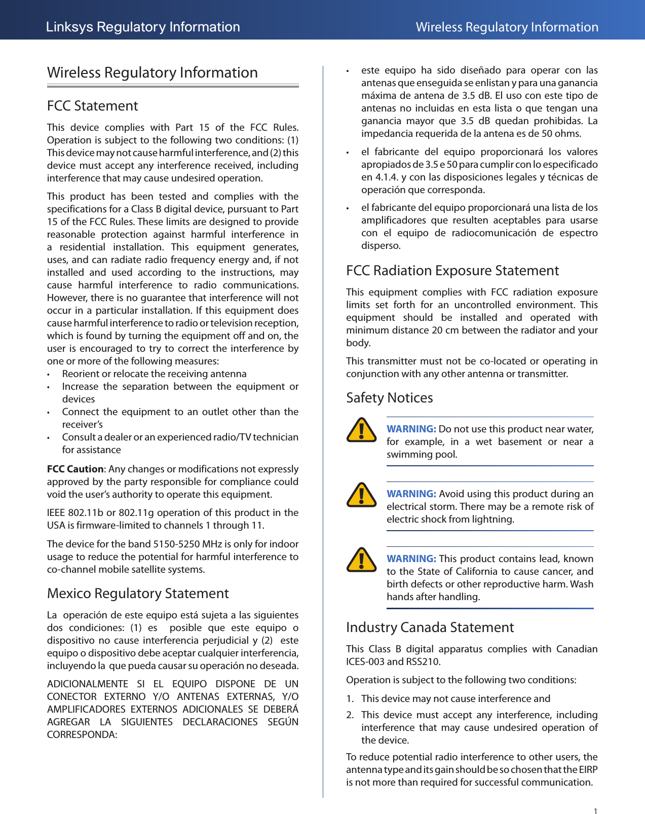 1Linksys Regulatory Information Wireless Regulatory InformationWireless Regulatory InformationFCC StatementThis  device  complies  with  Part  15  of  the  FCC  Rules. Operation is subject to the following two conditions: (1) This device may not cause harmful interference, and (2) this device must accept any interference received, including interference that may cause undesired operation.This  product  has  been  tested  and  complies  with  the specifications for a Class B digital device, pursuant to Part 15 of the FCC Rules. These limits are designed to provide reasonable  protection  against  harmful  interference  in a  residential  installation.  This  equipment  generates, uses, and can radiate radio frequency energy and, if not installed  and  used  according  to  the  instructions,  may cause  harmful  interference  to  radio  communications. However, there is no guarantee that interference will not occur in  a  particular installation.  If  this  equipment does cause harmful interference to radio or television reception, which is found by turning the equipment off and on, the user  is  encouraged to  try  to  correct  the interference by one or more of the following measures: •Reorient or relocate the receiving antenna •Increase  the  separation  between  the  equipment  or devices •Connect  the equipment  to an  outlet other  than  the receiver’s •Consult a dealer or an experienced radio/TV technician for assistanceFCC Caution: Any changes or modifications not expressly approved by the party responsible for compliance could void the user’s authority to operate this equipment.IEEE 802.11b or 802.11g operation of this product in the USA is firmware-limited to channels 1 through 11.The device for the band 5150-5250 MHz is only for indoor usage to reduce the potential for harmful interference to co-channel mobile satellite systems.Mexico Regulatory StatementLa  operación de este equipo está sujeta a las siguientes dos  condiciones:  (1)  es    posible  que  este  equipo  o dispositivo  no  cause  interferencia  perjudicial y  (2)    este equipo o dispositivo debe aceptar cualquier interferencia, incluyendo la  que pueda causar su operación no deseada.ADICIONALMENTE  SI  EL  EQUIPO  DISPONE  DE  UN CONECTOR  EXTERNO  Y/O  ANTENAS  EXTERNAS,  Y/O AMPLIFICADORES  EXTERNOS  ADICIONALES  SE  DEBERÁ AGREGAR  LA  SIGUIENTES  DECLARACIONES  SEGÚN CORRESPONDA: • este  equipo  ha  sido  diseñado  para  operar  con  las antenas que enseguida se enlistan y para una ganancia máxima de antena de 3.5 dB. El uso con este tipo de antenas no  incluidas en  esta  lista o  que  tengan  una ganancia  mayor  que  3.5  dB  quedan  prohibidas.  La impedancia requerida de la antena es de 50 ohms. • el  fabricante  del  equipo  proporcionará  los  valores apropiados de 3.5 e 50 para cumplir con lo especificado en 4.1.4. y con las disposiciones legales y técnicas de operación que corresponda. • el fabricante del equipo proporcionará una lista de los amplificadores  que  resulten  aceptables  para  usarse con  el  equipo  de  radiocomunicación  de  espectro disperso.FCC Radiation Exposure StatementThis  equipment  complies  with  FCC  radiation  exposure limits  set  forth  for  an  uncontrolled  environment.  This equipment  should  be  installed  and  operated  with minimum distance 20 cm between the radiator and your body.This transmitter must  not  be  co-located  or  operating  in conjunction with any other antenna or transmitter. Safety Notices WARNING: Do not use this product near water, for  example,  in  a  wet  basement  or  near  a swimming pool. WARNING: Avoid using this product during an electrical storm. There may be a remote risk of electric shock from lightning. WARNING: This product contains lead, known to the State of California to  cause  cancer, and birth defects or other reproductive harm. Wash hands after handling.Industry Canada StatementThis  Class  B  digital  apparatus  complies  with  Canadian ICES-003 and RSS210.Operation is subject to the following two conditions:1.  This device may not cause interference and2.  This  device  must  accept  any  interference,  including interference  that  may  cause  undesired  operation  of the device. To reduce potential radio interference to other users, the antenna type and its gain should be so chosen that the EIRP is not more than required for successful communication.