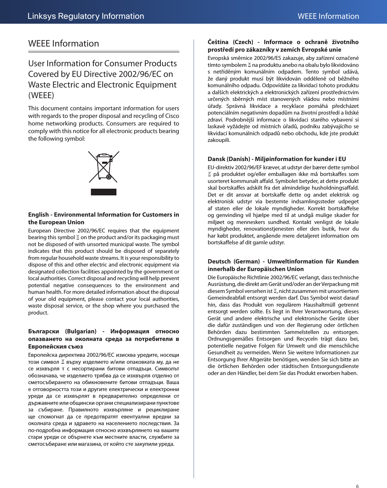 6Linksys Regulatory Information WEEE InformationWEEE InformationUser Information for Consumer Products Covered by EU Directive 2002/96/EC on Waste Electric and Electronic Equipment (WEEE)This document contains important information for users with regards to the proper disposal and recycling of Cisco home  networking  products.  Consumers  are  required  to comply with this notice for all electronic products bearing the following symbol:English - Environmental Information for Customers in the European UnionEuropean  Directive  2002/96/EC  requires  that  the  equipment bearing this symbol   on the product and/or its packaging must not be disposed of with unsorted municipal waste. The symbol indicates  that  this  product  should  be  disposed  of  separately from regular household waste streams. It is your responsibility to dispose of this and other electric and electronic equipment via designated collection facilities appointed by the government or local authorities. Correct disposal and recycling will help prevent potential  negative  consequences  to  the  environment  and human health. For more detailed information about the disposal of  your  old  equipment,  please  contact  your  local  authorities, waste  disposal  service,  or  the  shop  where  you  purchased  the product.Български  (Bulgarian)  -  Информация  относно опазването  на  околната  среда  за  потребители  в Европейския съюз  2002/96/EC  ,        /  ,               .   ,                 .                                  .                               .  -            ,     ,     .Čeština  (Czech)  -  Informace  o  ochraně  životního prostředí pro zákazníky v zemích Evropské unieEvropská směrnice 2002/96/ES zakazuje, aby zařízení označené tímto symbolem   na produktu anebo na obalu bylo likvidováno s  netříděným  komunálním  odpadem.  Tento  symbol  udává, že  daný  produkt  musí  být  likvidován  odděleně  od  běžného komunálního odpadu. Odpovídáte za likvidaci tohoto produktu a dalších elektrických a elektronických zařízení prostřednictvím určených  sběrných  míst  stanovených  vládou  nebo  místními úřady.  Správná  likvidace  a  recyklace  pomáhá  předcházet potenciálním negativním dopadům na životní prostředí a lidské zdraví.  Podrobnější  informace  o  likvidaci  starého  vybavení  si laskavě  vyžádejte  od  místních  úřadů,  podniku  zabývajícího  se likvidací komunálních odpadů nebo obchodu, kde jste produkt zakoupili.Dansk (Danish) - Miljøinformation for kunder i EUEU-direktiv 2002/96/EF kræver, at udstyr der bærer dette symbol   på  produktet  og/eller  emballagen  ikke  må  bortskaffes  som usorteret kommunalt affald. Symbolet betyder, at dette produkt skal bortskaffes adskilt fra det almindelige husholdningsaffald. Det  er  dit  ansvar  at  bortskaffe  dette  og  andet  elektrisk  og elektronisk  udstyr  via  bestemte  indsamlingssteder  udpeget af  staten  eller  de  lokale  myndigheder.  Korrekt  bortskaffelse og  genvinding  vil  hjælpe  med  til  at  undgå  mulige  skader  for miljøet  og  menneskers  sundhed.  Kontakt  venligst  de  lokale myndigheder,  renovationstjenesten  eller  den  butik,  hvor  du har købt produktet, angående mere detaljeret information om bortskaffelse af dit gamle udstyr.Deutsch  (German)  -  Umweltinformation  für  Kunden innerhalb der Europäischen UnionDie Europäische Richtlinie 2002/96/EC verlangt, dass technische Ausrüstung, die direkt am Gerät und/oder an der Verpackung mit diesem Symbol versehen ist  , nicht zusammen mit unsortiertem Gemeindeabfall entsorgt werden darf. Das Symbol weist darauf hin,  dass  das  Produkt  von  regulärem  Haushaltmüll  getrennt entsorgt werden sollte.  Es  liegt  in  Ihrer Verantwortung,  dieses Gerät  und  andere  elektrische  und  elektronische  Geräte  über die  dafür  zuständigen  und  von  der  Regierung  oder  örtlichen Behörden  dazu  bestimmten  Sammelstellen  zu  entsorgen. Ordnungsgemäßes  Entsorgen  und  Recyceln  trägt  dazu  bei, potentielle  negative  Folgen  für  Umwelt  und  die  menschliche Gesundheit zu vermeiden. Wenn Sie weitere Informationen zur Entsorgung Ihrer Altgeräte benötigen, wenden Sie sich bitte an die  örtlichen  Behörden  oder  städtischen  Entsorgungsdienste oder an den Händler, bei dem Sie das Produkt erworben haben.