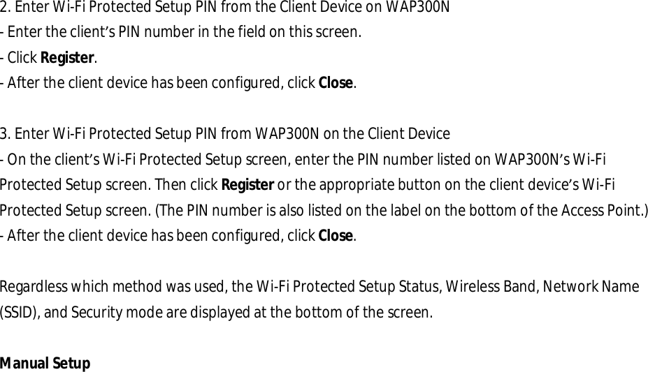  2. Enter Wi-Fi Protected Setup PIN from the Client Device on WAP300N - Enter the client’s PIN number in the field on this screen. - Click Register. - After the client device has been configured, click Close.   3. Enter Wi-Fi Protected Setup PIN from WAP300N on the Client Device - On the client’s Wi-Fi Protected Setup screen, enter the PIN number listed on WAP300N’s Wi-Fi Protected Setup screen. Then click Register or the appropriate button on the client device’s Wi-Fi Protected Setup screen. (The PIN number is also listed on the label on the bottom of the Access Point.) - After the client device has been configured, click Close.   Regardless which method was used, the Wi-Fi Protected Setup Status, Wireless Band, Network Name (SSID), and Security mode are displayed at the bottom of the screen.  Manual Setup  
