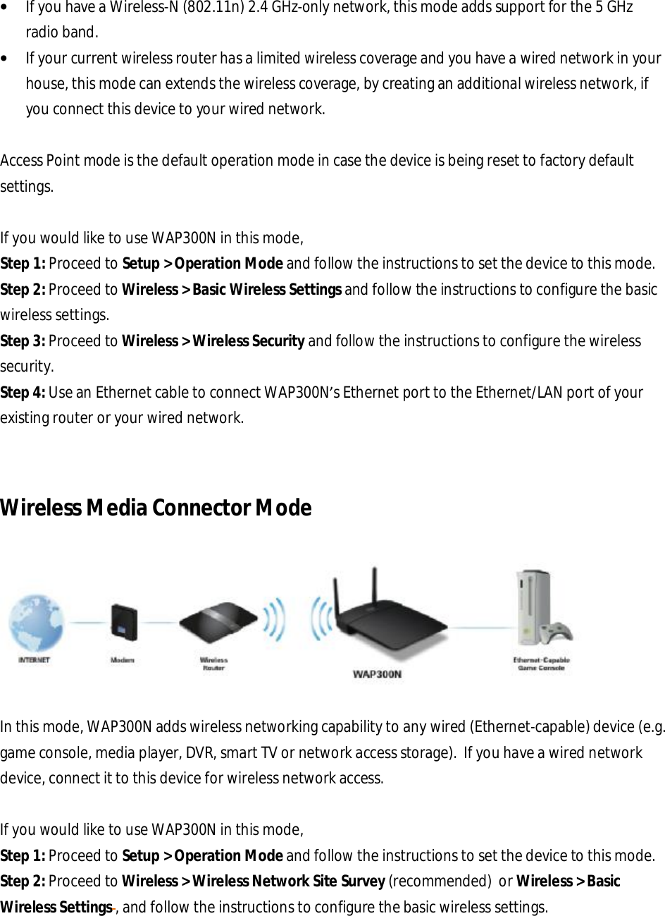 • If you have a Wireless-N (802.11n) 2.4 GHz-only network, this mode adds support for the 5 GHz radio band. • If your current wireless router has a limited wireless coverage and you have a wired network in your house, this mode can extends the wireless coverage, by creating an additional wireless network, if you connect this device to your wired network.   Access Point mode is the default operation mode in case the device is being reset to factory default settings.  If you would like to use WAP300N in this mode, Step 1: Proceed to Setup &gt; Operation Mode and follow the instructions to set the device to this mode. Step 2: Proceed to Wireless &gt; Basic Wireless Settings and follow the instructions to configure the basic wireless settings. Step 3: Proceed to Wireless &gt; Wireless Security and follow the instructions to configure the wireless security. Step 4: Use an Ethernet cable to connect WAP300N’s Ethernet port to the Ethernet/LAN port of your existing router or your wired network.    Wireless Media Connector Mode    In this mode, WAP300N adds wireless networking capability to any wired (Ethernet-capable) device (e.g. game console, media player, DVR, smart TV or network access storage).  If you have a wired network device, connect it to this device for wireless network access.  If you would like to use WAP300N in this mode, Step 1: Proceed to Setup &gt; Operation Mode and follow the instructions to set the device to this mode. Step 2: Proceed to Wireless &gt; Wireless Network Site Survey (recommended)  or Wireless &gt; Basic Wireless Settings , and follow the instructions to configure the basic wireless settings. 