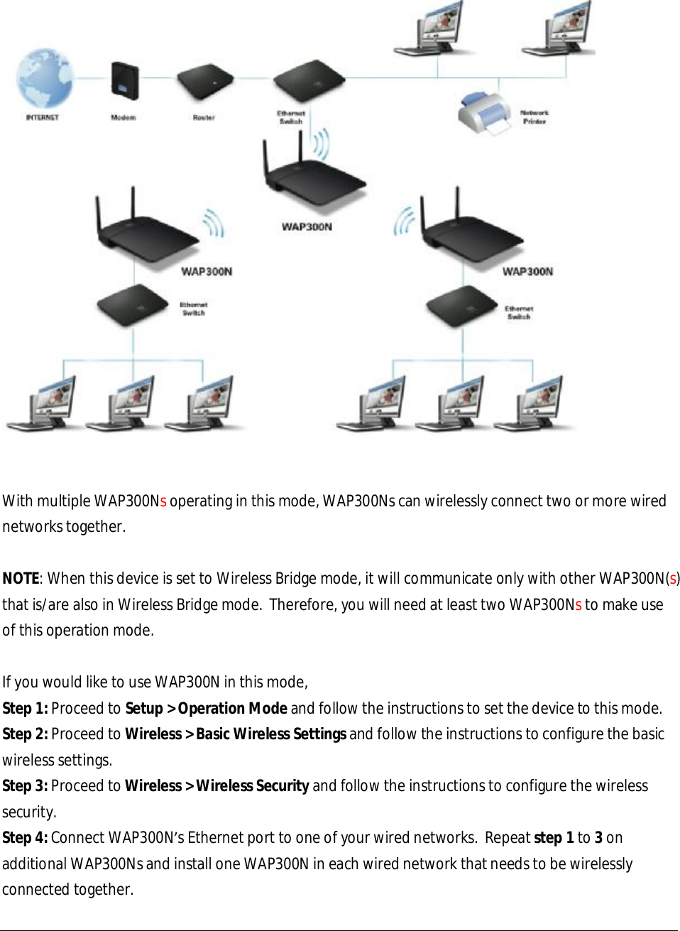    With multiple WAP300Ns operating in this mode, WAP300Ns can wirelessly connect two or more wired networks together.  NOTE: When this device is set to Wireless Bridge mode, it will communicate only with other WAP300N(s) that is/are also in Wireless Bridge mode.  Therefore, you will need at least two WAP300Ns to make use of this operation mode.  If you would like to use WAP300N in this mode, Step 1: Proceed to Setup &gt; Operation Mode and follow the instructions to set the device to this mode. Step 2: Proceed to Wireless &gt; Basic Wireless Settings and follow the instructions to configure the basic wireless settings. Step 3: Proceed to Wireless &gt; Wireless Security and follow the instructions to configure the wireless security. Step 4: Connect WAP300N’s Ethernet port to one of your wired networks.  Repeat step 1 to 3 on additional WAP300Ns and install one WAP300N in each wired network that needs to be wirelessly connected together.  