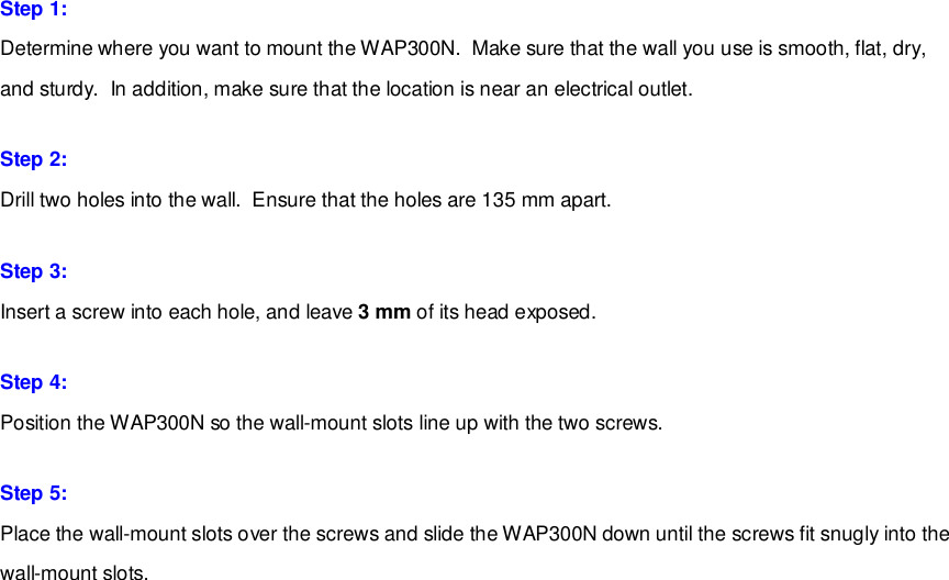 Step 1: Determine where you want to mount the WAP300N.  Make sure that the wall you use is smooth, flat, dry, and sturdy.  In addition, make sure that the location is near an electrical outlet. Step 2: Drill two holes into the wall.  Ensure that the holes are 135 mm apart. Step 3: Insert a screw into each hole, and leave 3 mm of its head exposed. Step 4: Position the WAP300N so the wall-mount slots line up with the two screws. Step 5: Place the wall-mount slots over the screws and slide the WAP300N down until the screws fit snugly into the wall-mount slots.    