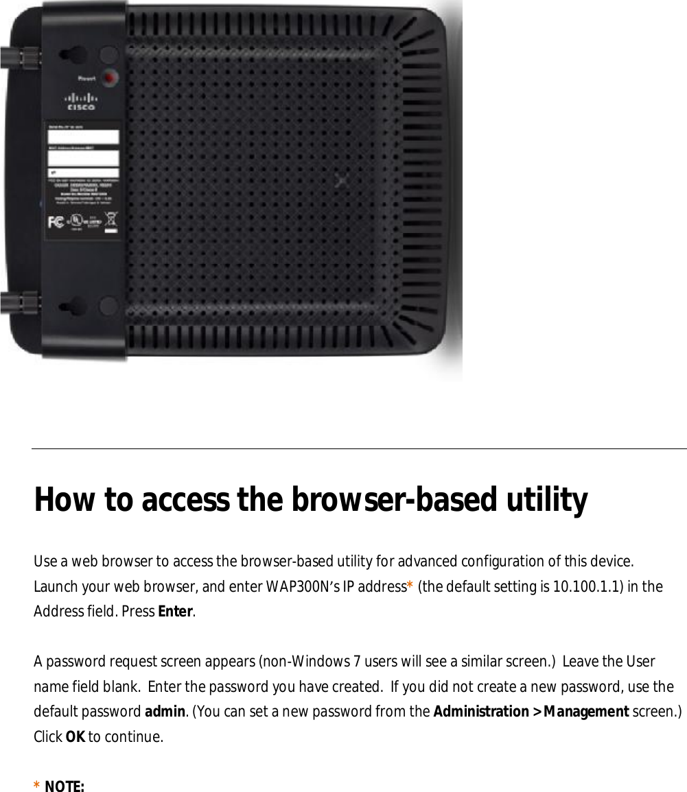    How to access the browser-based utility  Use a web browser to access the browser-based utility for advanced configuration of this device.  Launch your web browser, and enter WAP300N’s IP address* (the default setting is 10.100.1.1) in the Address field. Press Enter.  A password request screen appears (non-Windows 7 users will see a similar screen.)  Leave the User name field blank.  Enter the password you have created.  If you did not create a new password, use the default password admin. (You can set a new password from the Administration &gt; Management screen.) Click OK to continue.  * NOTE:  