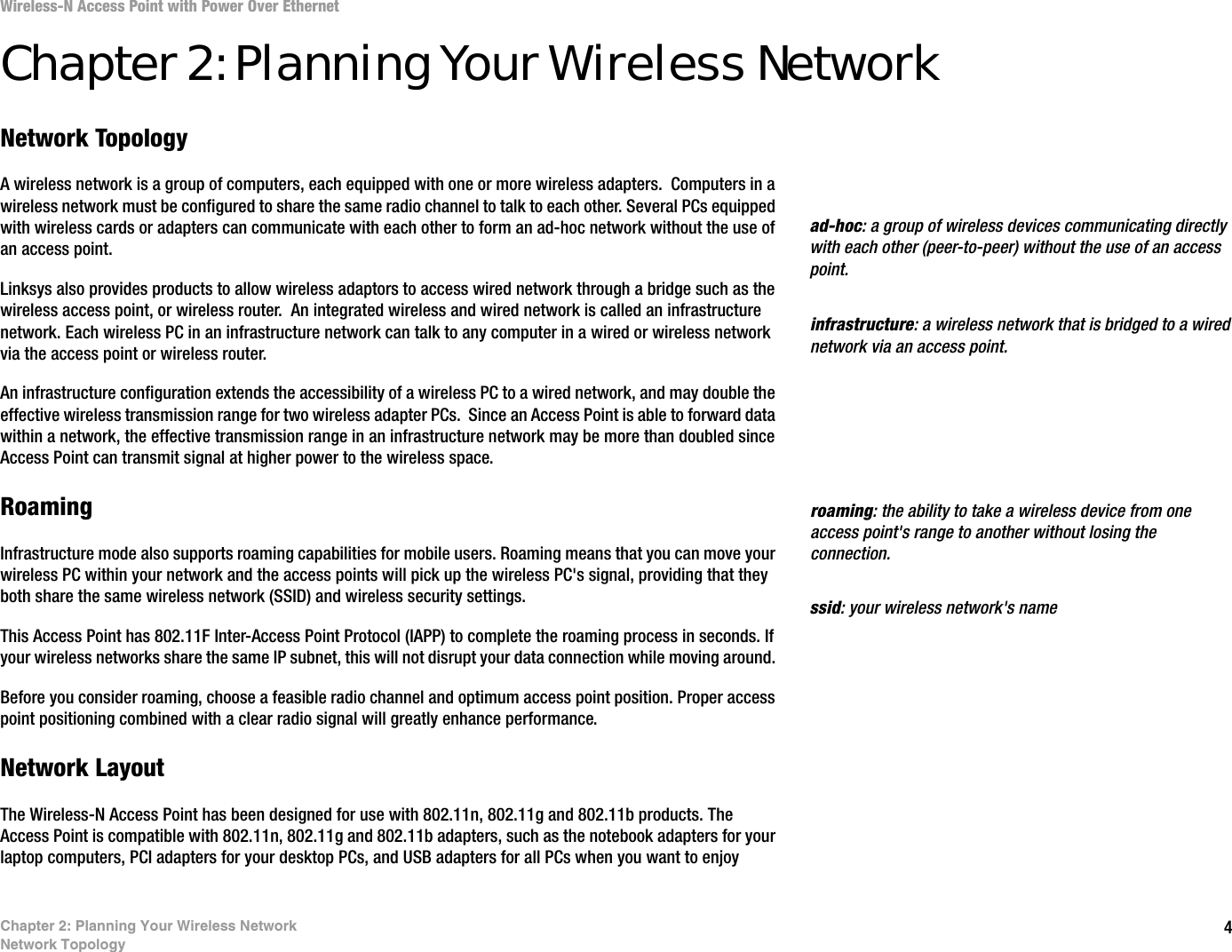 4Chapter 2: Planning Your Wireless NetworkNetwork TopologyWireless-N Access Point with Power Over EthernetChapter 2: Planning Your Wireless NetworkNetwork TopologyA wireless network is a group of computers, each equipped with one or more wireless adapters.  Computers in a wireless network must be configured to share the same radio channel to talk to each other. Several PCs equipped with wireless cards or adapters can communicate with each other to form an ad-hoc network without the use of an access point.Linksys also provides products to allow wireless adaptors to access wired network through a bridge such as the wireless access point, or wireless router.  An integrated wireless and wired network is called an infrastructure network. Each wireless PC in an infrastructure network can talk to any computer in a wired or wireless network via the access point or wireless router.An infrastructure configuration extends the accessibility of a wireless PC to a wired network, and may double the effective wireless transmission range for two wireless adapter PCs.  Since an Access Point is able to forward data within a network, the effective transmission range in an infrastructure network may be more than doubled since Access Point can transmit signal at higher power to the wireless space.RoamingInfrastructure mode also supports roaming capabilities for mobile users. Roaming means that you can move your wireless PC within your network and the access points will pick up the wireless PC&apos;s signal, providing that they both share the same wireless network (SSID) and wireless security settings.This Access Point has 802.11F Inter-Access Point Protocol (IAPP) to complete the roaming process in seconds. If your wireless networks share the same IP subnet, this will not disrupt your data connection while moving around. Before you consider roaming, choose a feasible radio channel and optimum access point position. Proper access point positioning combined with a clear radio signal will greatly enhance performance.Network LayoutThe Wireless-N Access Point has been designed for use with 802.11n, 802.11g and 802.11b products. The Access Point is compatible with 802.11n, 802.11g and 802.11b adapters, such as the notebook adapters for your laptop computers, PCI adapters for your desktop PCs, and USB adapters for all PCs when you want to enjoy infrastructure: a wireless network that is bridged to a wired network via an access point.ad-hoc: a group of wireless devices communicating directly with each other (peer-to-peer) without the use of an access point.roaming: the ability to take a wireless device from one access point&apos;s range to another without losing the connection.ssid: your wireless network&apos;s name
