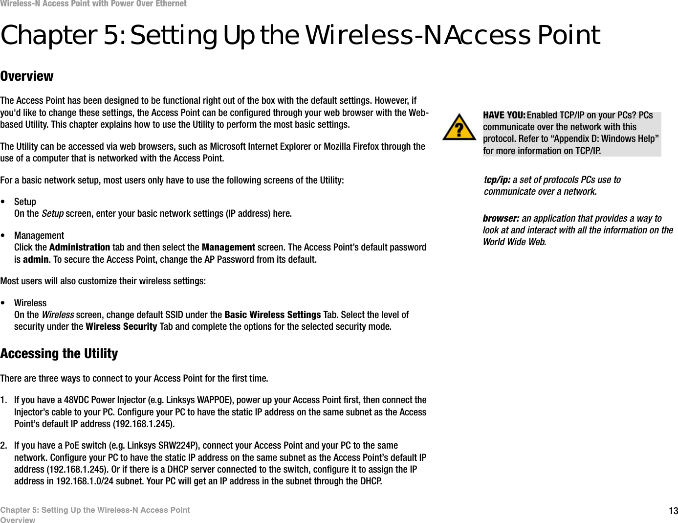 13Chapter 5: Setting Up the Wireless-N Access PointOverviewWireless-N Access Point with Power Over EthernetChapter 5: Setting Up the Wireless-N Access PointOverviewThe Access Point has been designed to be functional right out of the box with the default settings. However, if you&apos;d like to change these settings, the Access Point can be configured through your web browser with the Web-based Utility. This chapter explains how to use the Utility to perform the most basic settings.The Utility can be accessed via web browsers, such as Microsoft Internet Explorer or Mozilla Firefox through the use of a computer that is networked with the Access Point.For a basic network setup, most users only have to use the following screens of the Utility:• SetupOn the Setup screen, enter your basic network settings (IP address) here.• ManagementClick the Administration tab and then select the Management screen. The Access Point’s default password is admin. To secure the Access Point, change the AP Password from its default.Most users will also customize their wireless settings:• WirelessOn the Wireless screen, change default SSID under the Basic Wireless Settings Tab. Select the level of security under the Wireless Security Tab and complete the options for the selected security mode.Accessing the UtilityThere are three ways to connect to your Access Point for the first time. 1. If you have a 48VDC Power Injector (e.g. Linksys WAPPOE), power up your Access Point first, then connect the Injector’s cable to your PC. Configure your PC to have the static IP address on the same subnet as the Access Point’s default IP address (192.168.1.245). 2. If you have a PoE switch (e.g. Linksys SRW224P), connect your Access Point and your PC to the same network. Configure your PC to have the static IP address on the same subnet as the Access Point’s default IP address (192.168.1.245). Or if there is a DHCP server connected to the switch, configure it to assign the IP address in 192.168.1.0/24 subnet. Your PC will get an IP address in the subnet through the DHCP.HAVE YOU: Enabled TCP/IP on your PCs? PCs communicate over the network with this protocol. Refer to “Appendix D: Windows Help” for more information on TCP/IP.browser: an application that provides a way to look at and interact with all the information on the World Wide Web. tcp/ip: a set of protocols PCs use to communicate over a network.