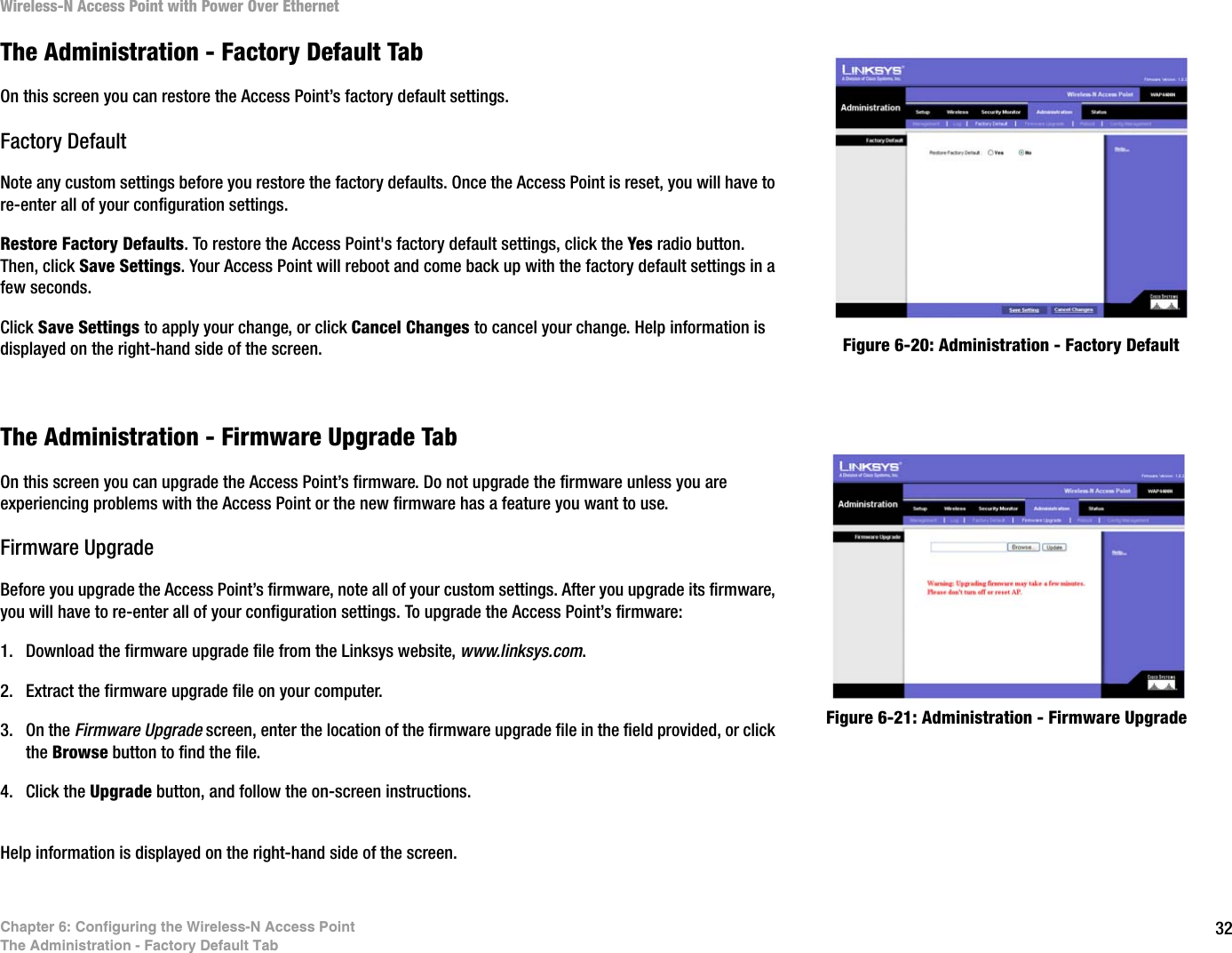 32Chapter 6: Configuring the Wireless-N Access PointThe Administration - Factory Default TabWireless-N Access Point with Power Over EthernetThe Administration - Factory Default TabOn this screen you can restore the Access Point’s factory default settings.Factory DefaultNote any custom settings before you restore the factory defaults. Once the Access Point is reset, you will have to re-enter all of your configuration settings.Restore Factory Defaults. To restore the Access Point&apos;s factory default settings, click the Yes radio button. Then, click Save Settings. Your Access Point will reboot and come back up with the factory default settings in a few seconds.Click Save Settings to apply your change, or click Cancel Changes to cancel your change. Help information is displayed on the right-hand side of the screen.The Administration - Firmware Upgrade TabOn this screen you can upgrade the Access Point’s firmware. Do not upgrade the firmware unless you are experiencing problems with the Access Point or the new firmware has a feature you want to use.Firmware UpgradeBefore you upgrade the Access Point’s firmware, note all of your custom settings. After you upgrade its firmware, you will have to re-enter all of your configuration settings. To upgrade the Access Point’s firmware:1. Download the firmware upgrade file from the Linksys website, www.linksys.com.2. Extract the firmware upgrade file on your computer.3. On the Firmware Upgrade screen, enter the location of the firmware upgrade file in the field provided, or click the Browse button to find the file.4. Click the Upgrade button, and follow the on-screen instructions.Help information is displayed on the right-hand side of the screen.Figure 6-20: Administration - Factory Default Figure 6-21: Administration - Firmware Upgrade 