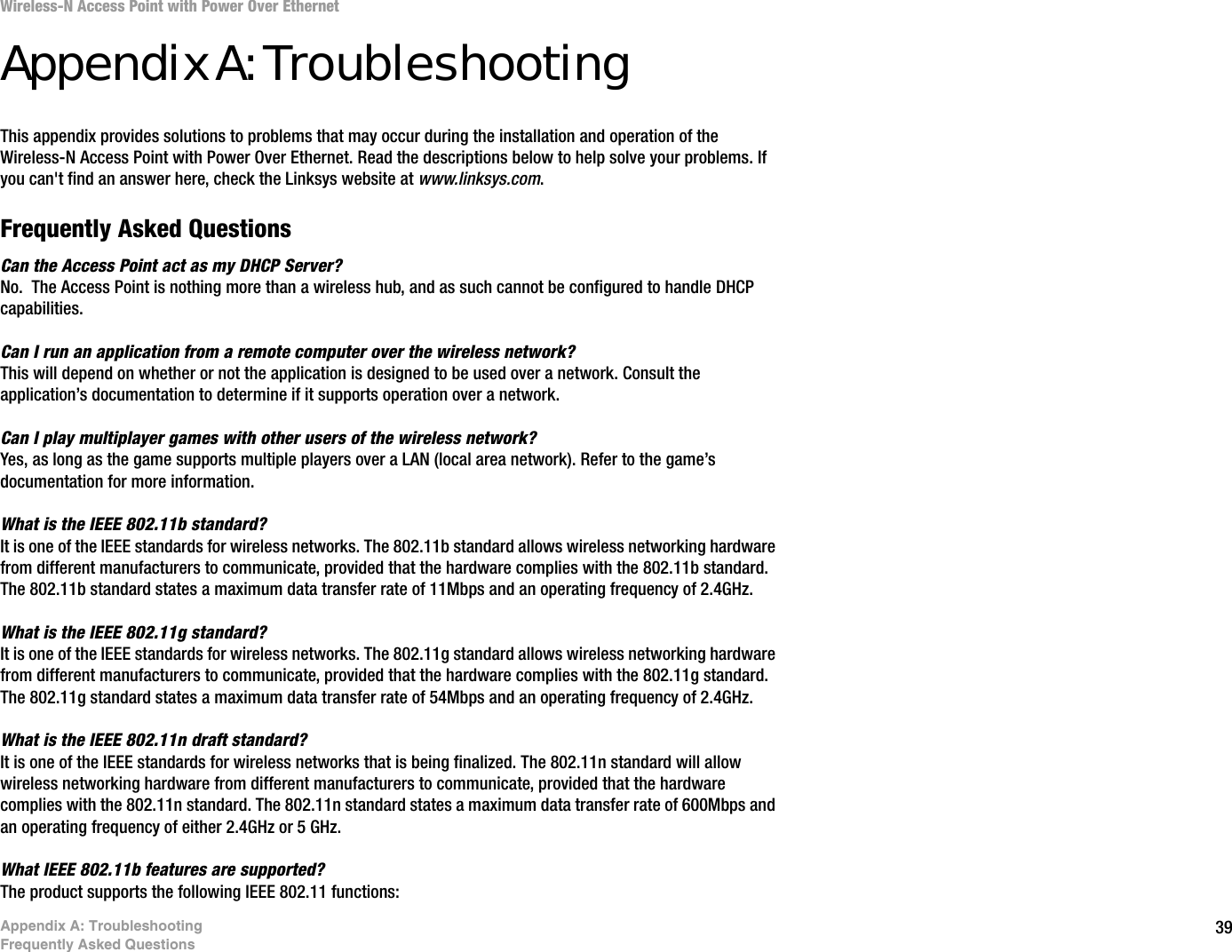 39Appendix A: TroubleshootingFrequently Asked QuestionsWireless-N Access Point with Power Over EthernetAppendix A: TroubleshootingThis appendix provides solutions to problems that may occur during the installation and operation of the Wireless-N Access Point with Power Over Ethernet. Read the descriptions below to help solve your problems. If you can&apos;t find an answer here, check the Linksys website at www.linksys.com.Frequently Asked QuestionsCan the Access Point act as my DHCP Server?No.  The Access Point is nothing more than a wireless hub, and as such cannot be configured to handle DHCP capabilities.Can I run an application from a remote computer over the wireless network?This will depend on whether or not the application is designed to be used over a network. Consult the application’s documentation to determine if it supports operation over a network.Can I play multiplayer games with other users of the wireless network?Yes, as long as the game supports multiple players over a LAN (local area network). Refer to the game’s documentation for more information.What is the IEEE 802.11b standard?It is one of the IEEE standards for wireless networks. The 802.11b standard allows wireless networking hardware from different manufacturers to communicate, provided that the hardware complies with the 802.11b standard. The 802.11b standard states a maximum data transfer rate of 11Mbps and an operating frequency of 2.4GHz.What is the IEEE 802.11g standard?It is one of the IEEE standards for wireless networks. The 802.11g standard allows wireless networking hardware from different manufacturers to communicate, provided that the hardware complies with the 802.11g standard. The 802.11g standard states a maximum data transfer rate of 54Mbps and an operating frequency of 2.4GHz.What is the IEEE 802.11n draft standard?It is one of the IEEE standards for wireless networks that is being finalized. The 802.11n standard will allow wireless networking hardware from different manufacturers to communicate, provided that the hardware complies with the 802.11n standard. The 802.11n standard states a maximum data transfer rate of 600Mbps and an operating frequency of either 2.4GHz or 5 GHz. What IEEE 802.11b features are supported?The product supports the following IEEE 802.11 functions: 