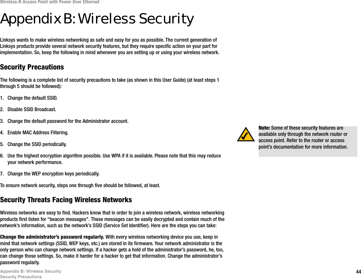 44Appendix B: Wireless SecuritySecurity PrecautionsWireless-N Access Point with Power Over EthernetAppendix B: Wireless SecurityLinksys wants to make wireless networking as safe and easy for you as possible. The current generation of Linksys products provide several network security features, but they require specific action on your part for implementation. So, keep the following in mind whenever you are setting up or using your wireless network.Security PrecautionsThe following is a complete list of security precautions to take (as shown in this User Guide) (at least steps 1 through 5 should be followed):1. Change the default SSID. 2. Disable SSID Broadcast. 3. Change the default password for the Administrator account. 4. Enable MAC Address Filtering. 5. Change the SSID periodically. 6. Use the highest encryption algorithm possible. Use WPA if it is available. Please note that this may reduce your network performance. 7. Change the WEP encryption keys periodically. To ensure network security, steps one through five should be followed, at least.Security Threats Facing Wireless Networks Wireless networks are easy to find. Hackers know that in order to join a wireless network, wireless networking products first listen for “beacon messages”. These messages can be easily decrypted and contain much of the network’s information, such as the network’s SSID (Service Set Identifier). Here are the steps you can take:Change the administrator’s password regularly. With every wireless networking device you use, keep in mind that network settings (SSID, WEP keys, etc.) are stored in its firmware. Your network administrator is the only person who can change network settings. If a hacker gets a hold of the administrator’s password, he, too, can change those settings. So, make it harder for a hacker to get that information. Change the administrator’s password regularly.Note: Some of these security features are available only through the network router or access point. Refer to the router or access point’s documentation for more information.
