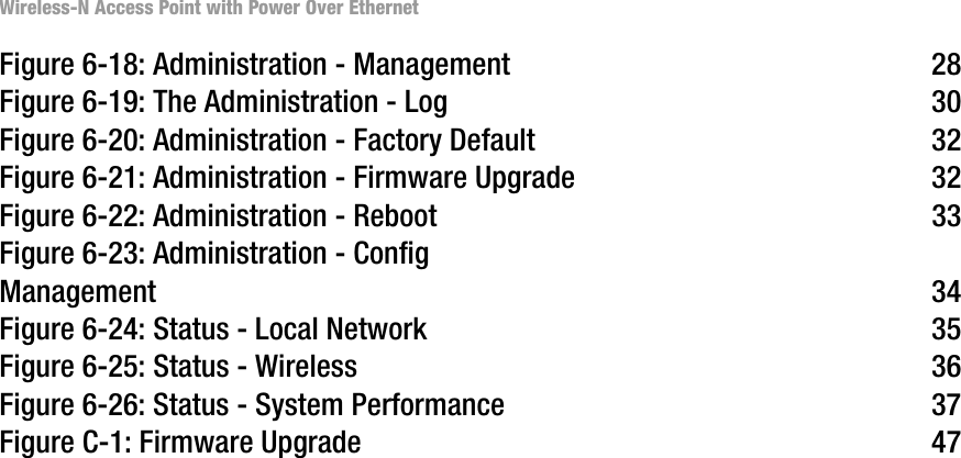 Wireless-N Access Point with Power Over EthernetFigure 6-18: Administration - Management 28Figure 6-19: The Administration - Log 30Figure 6-20: Administration - Factory Default 32Figure 6-21: Administration - Firmware Upgrade 32Figure 6-22: Administration - Reboot 33Figure 6-23: Administration - Config Management 34Figure 6-24: Status - Local Network 35Figure 6-25: Status - Wireless 36Figure 6-26: Status - System Performance 37Figure C-1: Firmware Upgrade 47