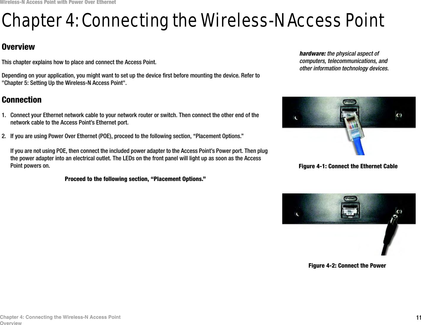 11Chapter 4: Connecting the Wireless-N Access PointOverviewWireless-N Access Point with Power Over EthernetChapter 4: Connecting the Wireless-N Access PointOverviewThis chapter explains how to place and connect the Access Point. Depending on your application, you might want to set up the device first before mounting the device. Refer to &quot;Chapter 5: Setting Up the Wireless-N Access Point&quot;.Connection1. Connect your Ethernet network cable to your network router or switch. Then connect the other end of the network cable to the Access Point’s Ethernet port.2. If you are using Power Over Ethernet (POE), proceed to the following section, “Placement Options.”If you are not using POE, then connect the included power adapter to the Access Point’s Power port. Then plug the power adapter into an electrical outlet. The LEDs on the front panel will light up as soon as the Access Point powers on.Proceed to the following section, “Placement Options.”hardware: the physical aspect of computers, telecommunications, and other information technology devices.Figure 4-1: Connect the Ethernet CableFigure 4-2: Connect the Power