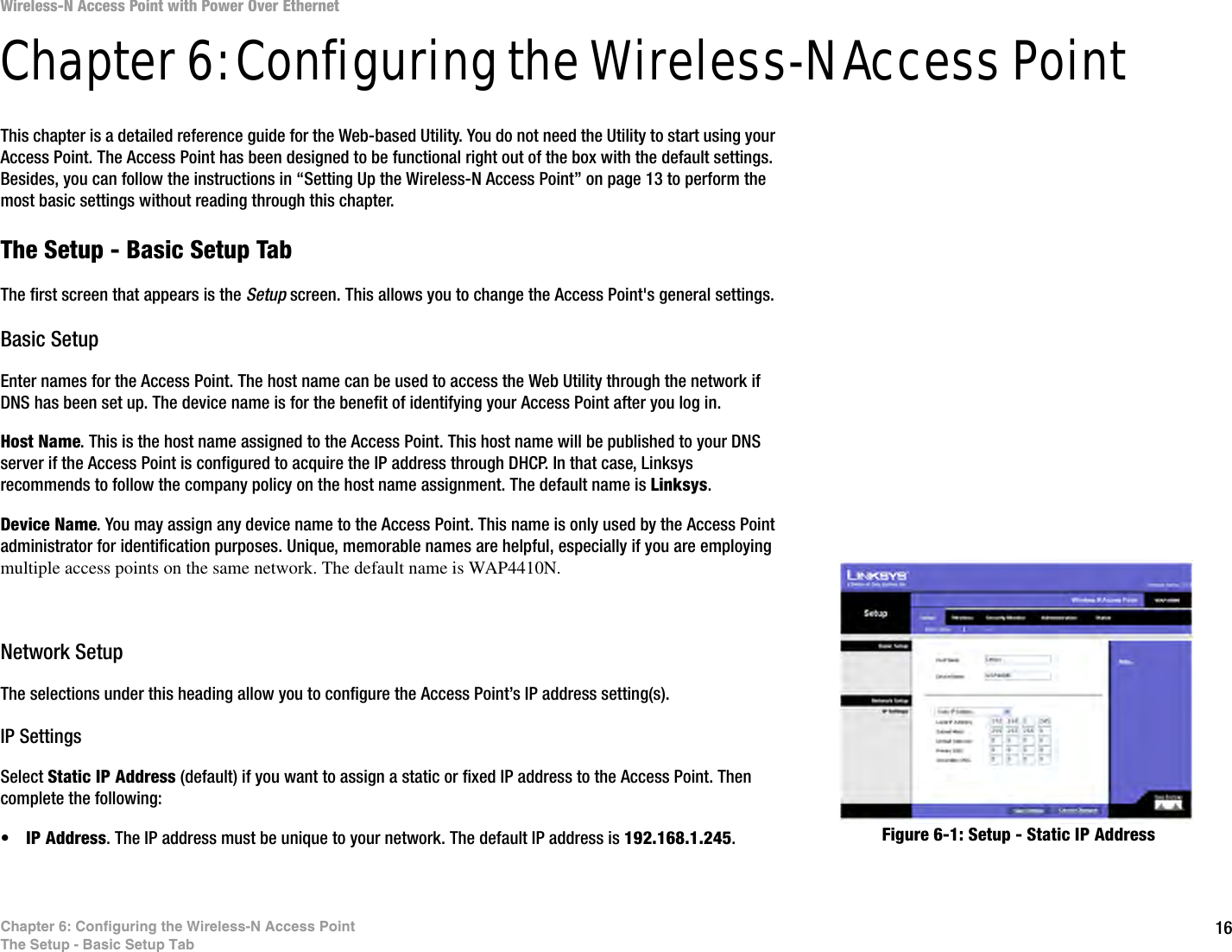 16Chapter 6: Configuring the Wireless-N Access PointThe Setup - Basic Setup TabWireless-N Access Point with Power Over EthernetChapter 6: Configuring the Wireless-N Access PointThis chapter is a detailed reference guide for the Web-based Utility. You do not need the Utility to start using your Access Point. The Access Point has been designed to be functional right out of the box with the default settings. Besides, you can follow the instructions in “Setting Up the Wireless-N Access Point” on page 13 to perform the most basic settings without reading through this chapter. The Setup - Basic Setup TabThe first screen that appears is the Setup screen. This allows you to change the Access Point&apos;s general settings.Basic SetupEnter names for the Access Point. The host name can be used to access the Web Utility through the network if DNS has been set up. The device name is for the benefit of identifying your Access Point after you log in.Host Name. This is the host name assigned to the Access Point. This host name will be published to your DNS server if the Access Point is configured to acquire the IP address through DHCP. In that case, Linksys recommends to follow the company policy on the host name assignment. The default name is Linksys.Device Name. You may assign any device name to the Access Point. This name is only used by the Access Point administrator for identification purposes. Unique, memorable names are helpful, especially if you are employing multiple access points on the same network. The default name is WAP4410N.Network SetupThe selections under this heading allow you to configure the Access Point’s IP address setting(s).IP SettingsSelect Static IP Address (default) if you want to assign a static or fixed IP address to the Access Point. Then complete the following:•IP Address. The IP address must be unique to your network. The default IP address is 192.168.1.245.Figure 6-1: Setup - Static IP Address