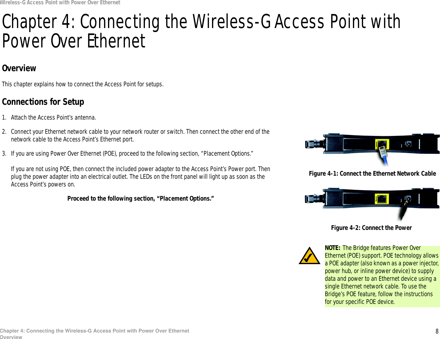 8Chapter 4: Connecting the Wireless-G Access Point with Power Over EthernetOverviewWireless-G Access Point with Power Over EthernetChapter 4: Connecting the Wireless-G Access Point with Power Over EthernetOverviewThis chapter explains how to connect the Access Point for setups.Connections for Setup1. Attach the Access Point’s antenna.2. Connect your Ethernet network cable to your network router or switch. Then connect the other end of the network cable to the Access Point’s Ethernet port.3. If you are using Power Over Ethernet (POE), proceed to the following section, “Placement Options.”If you are not using POE, then connect the included power adapter to the Access Point’s Power port. Then plug the power adapter into an electrical outlet. The LEDs on the front panel will light up as soon as the Access Point’s powers on.Proceed to the following section, “Placement Options.”Figure 4-1: Connect the Ethernet Network CableFigure 4-2: Connect the PowerNOTE: The Bridge features Power Over Ethernet (POE) support. POE technology allows a POE adapter (also known as a power injector, power hub, or inline power device) to supply data and power to an Ethernet device using a single Ethernet network cable. To use the Bridge’s POE feature, follow the instructions for your specific POE device.