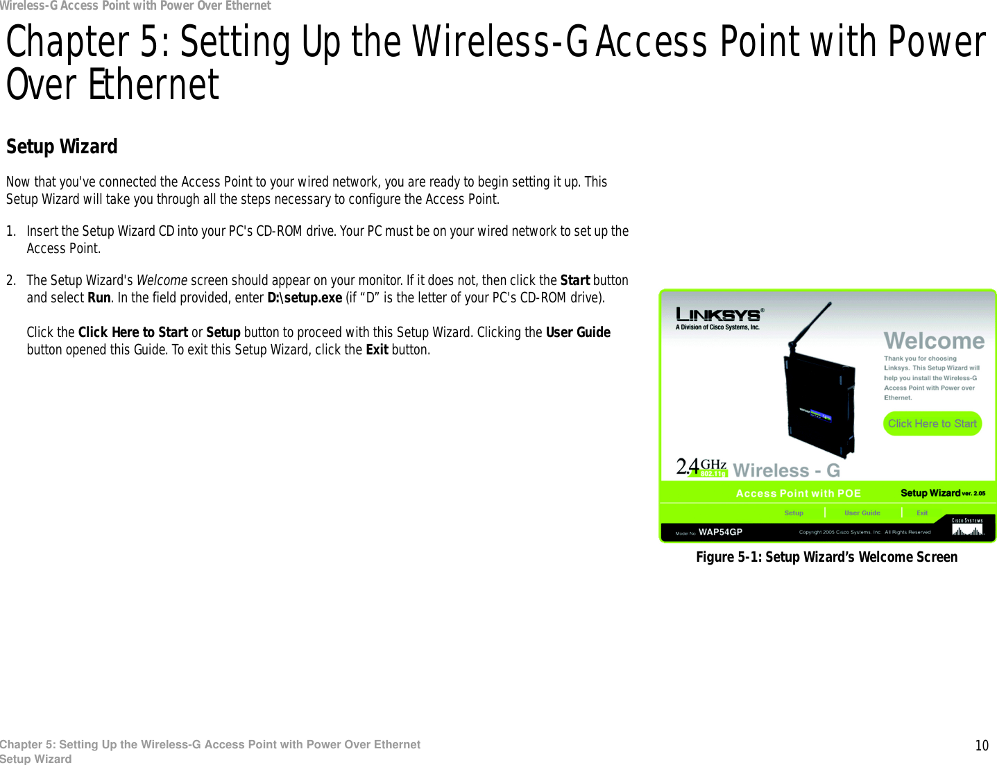 10Chapter 5: Setting Up the Wireless-G Access Point with Power Over EthernetSetup WizardWireless-G Access Point with Power Over EthernetChapter 5: Setting Up the Wireless-G Access Point with Power Over EthernetSetup WizardNow that you&apos;ve connected the Access Point to your wired network, you are ready to begin setting it up. This Setup Wizard will take you through all the steps necessary to configure the Access Point.1. Insert the Setup Wizard CD into your PC&apos;s CD-ROM drive. Your PC must be on your wired network to set up the Access Point.2. The Setup Wizard&apos;s Welcome screen should appear on your monitor. If it does not, then click the Start button and select Run. In the field provided, enter D:\setup.exe (if “D” is the letter of your PC&apos;s CD-ROM drive). Click the Click Here to Start or Setup button to proceed with this Setup Wizard. Clicking the User Guide button opened this Guide. To exit this Setup Wizard, click the Exit button.Figure 5-1: Setup Wizard’s Welcome Screen