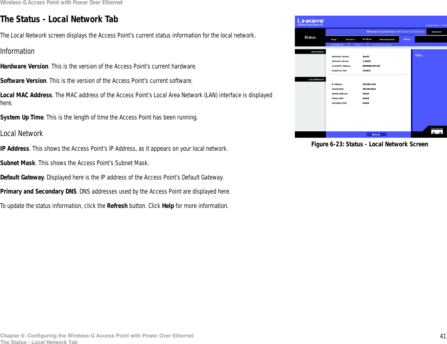 41Chapter 6: Configuring the Wireless-G Access Point with Power Over EthernetThe Status - Local Network TabWireless-G Access Point with Power Over EthernetThe Status - Local Network TabThe Local Network screen displays the Access Point’s current status information for the local network.InformationHardware Version. This is the version of the Access Point’s current hardware.Software Version. This is the version of the Access Point’s current software.Local MAC Address. The MAC address of the Access Point’s Local Area Network (LAN) interface is displayed here.System Up Time. This is the length of time the Access Point has been running.Local NetworkIP Address. This shows the Access Point’s IP Address, as it appears on your local network.Subnet Mask. This shows the Access Point’s Subnet Mask.Default Gateway. Displayed here is the IP address of the Access Point’s Default Gateway.Primary and Secondary DNS. DNS addresses used by the Access Point are displayed here.To update the status information, click the Refresh button. Click Help for more information.Figure 6-23: Status - Local Network Screen