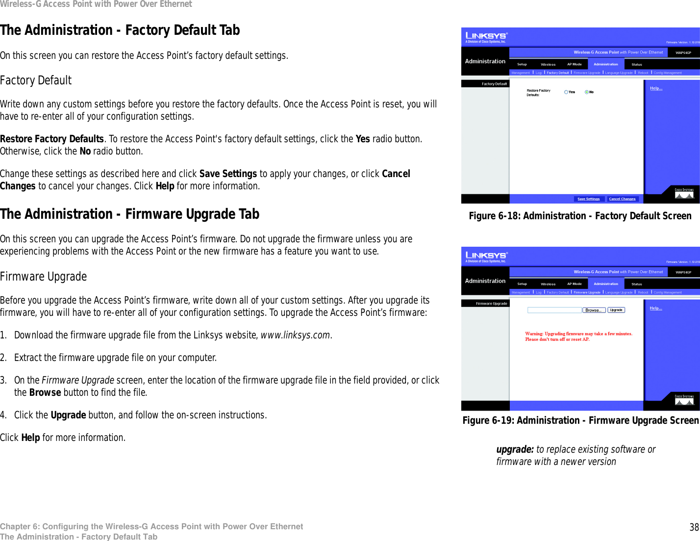 38Chapter 6: Configuring the Wireless-G Access Point with Power Over EthernetThe Administration - Factory Default TabWireless-G Access Point with Power Over EthernetThe Administration - Factory Default TabOn this screen you can restore the Access Point’s factory default settings.Factory DefaultWrite down any custom settings before you restore the factory defaults. Once the Access Point is reset, you will have to re-enter all of your configuration settings.Restore Factory Defaults. To restore the Access Point&apos;s factory default settings, click the Yes radio button. Otherwise, click the No radio button.Change these settings as described here and click Save Settings to apply your changes, or click Cancel Changes to cancel your changes. Click Help for more information.The Administration - Firmware Upgrade TabOn this screen you can upgrade the Access Point’s firmware. Do not upgrade the firmware unless you are experiencing problems with the Access Point or the new firmware has a feature you want to use.Firmware UpgradeBefore you upgrade the Access Point’s firmware, write down all of your custom settings. After you upgrade its firmware, you will have to re-enter all of your configuration settings. To upgrade the Access Point’s firmware:1. Download the firmware upgrade file from the Linksys website, www.linksys.com.2. Extract the firmware upgrade file on your computer.3. On the Firmware Upgrade screen, enter the location of the firmware upgrade file in the field provided, or click the Browse button to find the file.4. Click the Upgrade button, and follow the on-screen instructions.Click Help for more information.Figure 6-19: Administration - Firmware Upgrade ScreenFigure 6-18: Administration - Factory Default Screenupgrade: to replace existing software or firmware with a newer version