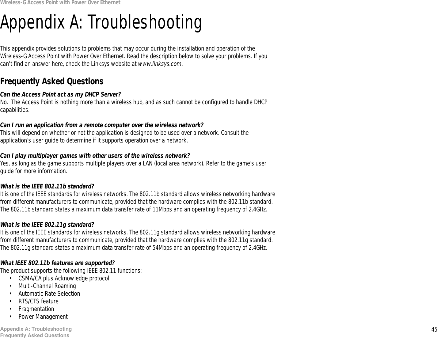 45Appendix A: TroubleshootingFrequently Asked QuestionsWireless-G Access Point with Power Over EthernetAppendix A: TroubleshootingThis appendix provides solutions to problems that may occur during the installation and operation of the Wireless-G Access Point with Power Over Ethernet. Read the description below to solve your problems. If you can&apos;t find an answer here, check the Linksys website at www.linksys.com.Frequently Asked QuestionsCan the Access Point act as my DHCP Server?No.  The Access Point is nothing more than a wireless hub, and as such cannot be configured to handle DHCP capabilities.Can I run an application from a remote computer over the wireless network?This will depend on whether or not the application is designed to be used over a network. Consult the application’s user guide to determine if it supports operation over a network.Can I play multiplayer games with other users of the wireless network?Yes, as long as the game supports multiple players over a LAN (local area network). Refer to the game’s user guide for more information.What is the IEEE 802.11b standard?It is one of the IEEE standards for wireless networks. The 802.11b standard allows wireless networking hardware from different manufacturers to communicate, provided that the hardware complies with the 802.11b standard. The 802.11b standard states a maximum data transfer rate of 11Mbps and an operating frequency of 2.4GHz.What is the IEEE 802.11g standard?It is one of the IEEE standards for wireless networks. The 802.11g standard allows wireless networking hardware from different manufacturers to communicate, provided that the hardware complies with the 802.11g standard. The 802.11g standard states a maximum data transfer rate of 54Mbps and an operating frequency of 2.4GHz.What IEEE 802.11b features are supported?The product supports the following IEEE 802.11 functions: • CSMA/CA plus Acknowledge protocol • Multi-Channel Roaming • Automatic Rate Selection • RTS/CTS feature • Fragmentation • Power Management  