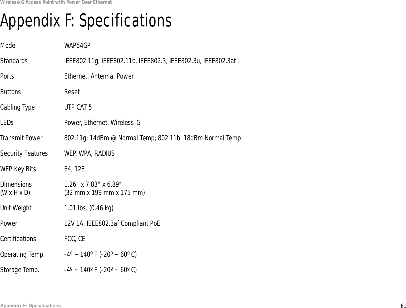 61Appendix F: SpecificationsWireless-G Access Point with Power Over EthernetAppendix F: SpecificationsModel WAP54GPStandards IEEE802.11g, IEEE802.11b, IEEE802.3, IEEE802.3u, IEEE802.3afPorts Ethernet, Antenna, PowerButtons ResetCabling Type UTP CAT 5 LEDs Power, Ethernet, Wireless-GTransmit Power 802.11g: 14dBm @ Normal Temp; 802.11b: 18dBm Normal Temp Security Features WEP, WPA, RADIUSWEP Key Bits 64, 128Dimensions 1.26&quot; x 7.83&quot; x 6.89&quot;(W x H x D) (32 mm x 199 mm x 175 mm)Unit Weight 1.01 lbs. (0.46 kg)Power 12V 1A, IEEE802.3af Compliant PoECertifications FCC, CEOperating Temp. -4º ~ 140º F (-20º ~ 60º C)Storage Temp. -4º ~ 140º F (-20º ~ 60º C)