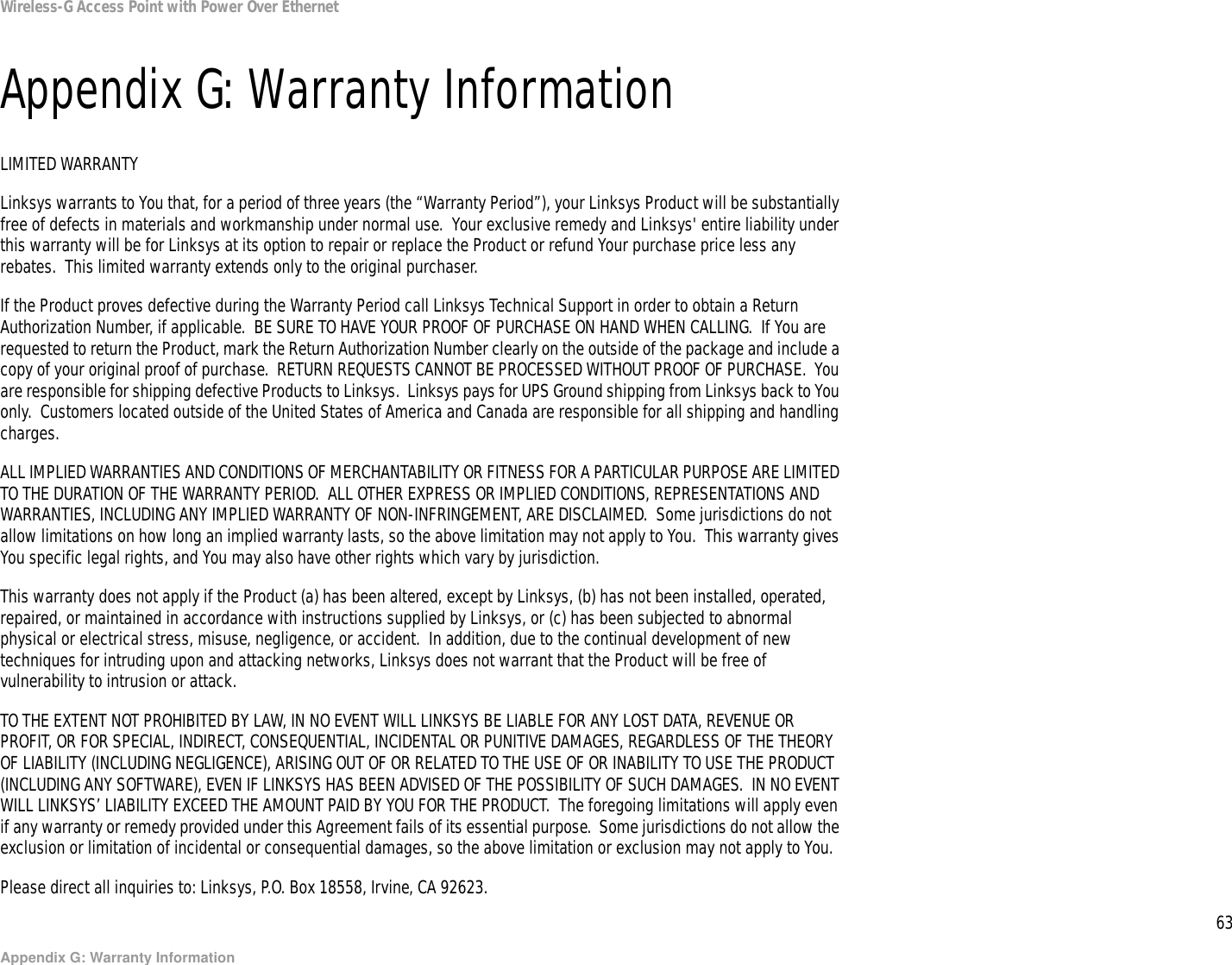 63Appendix G: Warranty InformationWireless-G Access Point with Power Over EthernetAppendix G: Warranty InformationLIMITED WARRANTYLinksys warrants to You that, for a period of three years (the “Warranty Period”), your Linksys Product will be substantially free of defects in materials and workmanship under normal use.  Your exclusive remedy and Linksys&apos; entire liability under this warranty will be for Linksys at its option to repair or replace the Product or refund Your purchase price less any rebates.  This limited warranty extends only to the original purchaser.  If the Product proves defective during the Warranty Period call Linksys Technical Support in order to obtain a Return Authorization Number, if applicable.  BE SURE TO HAVE YOUR PROOF OF PURCHASE ON HAND WHEN CALLING.  If You are requested to return the Product, mark the Return Authorization Number clearly on the outside of the package and include a copy of your original proof of purchase.  RETURN REQUESTS CANNOT BE PROCESSED WITHOUT PROOF OF PURCHASE.  You are responsible for shipping defective Products to Linksys.  Linksys pays for UPS Ground shipping from Linksys back to You only.  Customers located outside of the United States of America and Canada are responsible for all shipping and handling charges. ALL IMPLIED WARRANTIES AND CONDITIONS OF MERCHANTABILITY OR FITNESS FOR A PARTICULAR PURPOSE ARE LIMITED TO THE DURATION OF THE WARRANTY PERIOD.  ALL OTHER EXPRESS OR IMPLIED CONDITIONS, REPRESENTATIONS AND WARRANTIES, INCLUDING ANY IMPLIED WARRANTY OF NON-INFRINGEMENT, ARE DISCLAIMED.  Some jurisdictions do not allow limitations on how long an implied warranty lasts, so the above limitation may not apply to You.  This warranty gives You specific legal rights, and You may also have other rights which vary by jurisdiction.This warranty does not apply if the Product (a) has been altered, except by Linksys, (b) has not been installed, operated, repaired, or maintained in accordance with instructions supplied by Linksys, or (c) has been subjected to abnormal physical or electrical stress, misuse, negligence, or accident.  In addition, due to the continual development of new techniques for intruding upon and attacking networks, Linksys does not warrant that the Product will be free of vulnerability to intrusion or attack.TO THE EXTENT NOT PROHIBITED BY LAW, IN NO EVENT WILL LINKSYS BE LIABLE FOR ANY LOST DATA, REVENUE OR PROFIT, OR FOR SPECIAL, INDIRECT, CONSEQUENTIAL, INCIDENTAL OR PUNITIVE DAMAGES, REGARDLESS OF THE THEORY OF LIABILITY (INCLUDING NEGLIGENCE), ARISING OUT OF OR RELATED TO THE USE OF OR INABILITY TO USE THE PRODUCT (INCLUDING ANY SOFTWARE), EVEN IF LINKSYS HAS BEEN ADVISED OF THE POSSIBILITY OF SUCH DAMAGES.  IN NO EVENT WILL LINKSYS’ LIABILITY EXCEED THE AMOUNT PAID BY YOU FOR THE PRODUCT.  The foregoing limitations will apply even if any warranty or remedy provided under this Agreement fails of its essential purpose.  Some jurisdictions do not allow the exclusion or limitation of incidental or consequential damages, so the above limitation or exclusion may not apply to You.Please direct all inquiries to: Linksys, P.O. Box 18558, Irvine, CA 92623.