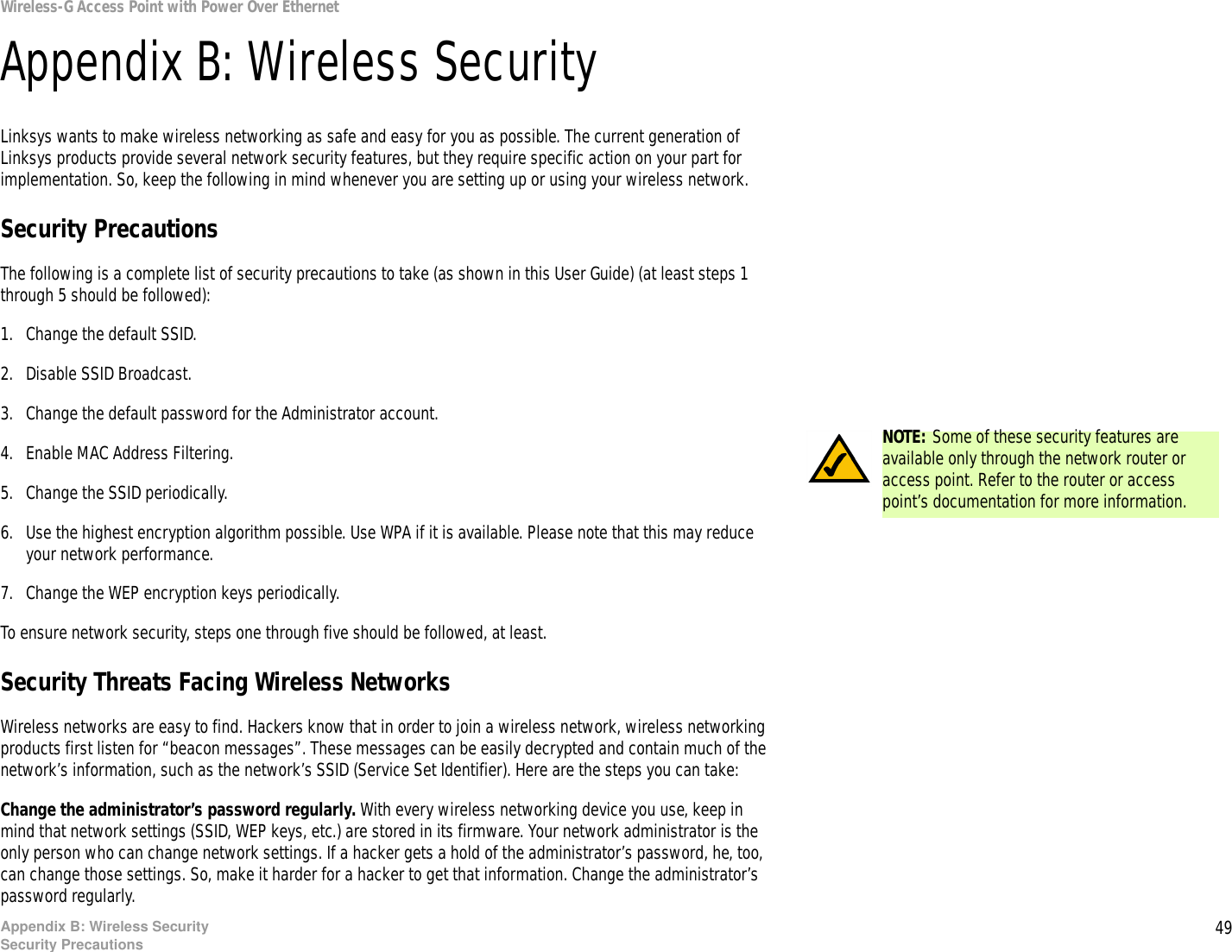 49Appendix B: Wireless SecuritySecurity PrecautionsWireless-G Access Point with Power Over EthernetAppendix B: Wireless SecurityLinksys wants to make wireless networking as safe and easy for you as possible. The current generation of Linksys products provide several network security features, but they require specific action on your part for implementation. So, keep the following in mind whenever you are setting up or using your wireless network.Security PrecautionsThe following is a complete list of security precautions to take (as shown in this User Guide) (at least steps 1 through 5 should be followed):1. Change the default SSID. 2. Disable SSID Broadcast. 3. Change the default password for the Administrator account. 4. Enable MAC Address Filtering. 5. Change the SSID periodically. 6. Use the highest encryption algorithm possible. Use WPA if it is available. Please note that this may reduce your network performance. 7. Change the WEP encryption keys periodically. To ensure network security, steps one through five should be followed, at least.Security Threats Facing Wireless Networks Wireless networks are easy to find. Hackers know that in order to join a wireless network, wireless networking products first listen for “beacon messages”. These messages can be easily decrypted and contain much of the network’s information, such as the network’s SSID (Service Set Identifier). Here are the steps you can take:Change the administrator’s password regularly. With every wireless networking device you use, keep in mind that network settings (SSID, WEP keys, etc.) are stored in its firmware. Your network administrator is the only person who can change network settings. If a hacker gets a hold of the administrator’s password, he, too, can change those settings. So, make it harder for a hacker to get that information. Change the administrator’s password regularly.NOTE: Some of these security features are available only through the network router or access point. Refer to the router or access point’s documentation for more information.