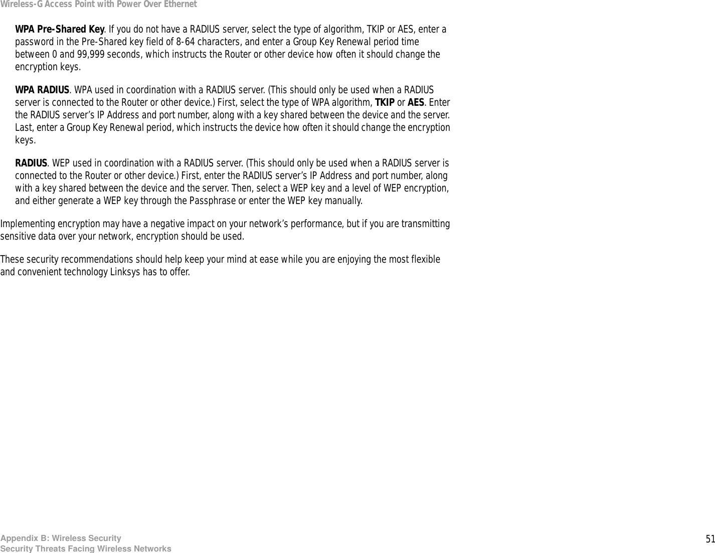 51Appendix B: Wireless SecuritySecurity Threats Facing Wireless NetworksWireless-G Access Point with Power Over EthernetWPA Pre-Shared Key. If you do not have a RADIUS server, select the type of algorithm, TKIP or AES, enter a password in the Pre-Shared key field of 8-64 characters, and enter a Group Key Renewal period time between 0 and 99,999 seconds, which instructs the Router or other device how often it should change the encryption keys.WPA RADIUS. WPA used in coordination with a RADIUS server. (This should only be used when a RADIUS server is connected to the Router or other device.) First, select the type of WPA algorithm, TKIP or AES. Enter the RADIUS server’s IP Address and port number, along with a key shared between the device and the server. Last, enter a Group Key Renewal period, which instructs the device how often it should change the encryption keys.RADIUS. WEP used in coordination with a RADIUS server. (This should only be used when a RADIUS server is connected to the Router or other device.) First, enter the RADIUS server’s IP Address and port number, along with a key shared between the device and the server. Then, select a WEP key and a level of WEP encryption, and either generate a WEP key through the Passphrase or enter the WEP key manually.Implementing encryption may have a negative impact on your network’s performance, but if you are transmitting sensitive data over your network, encryption should be used. These security recommendations should help keep your mind at ease while you are enjoying the most flexible and convenient technology Linksys has to offer.