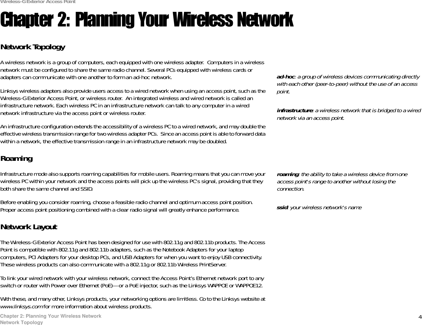 4Chapter 2: Planning Your Wireless NetworkNetwork TopologyWireless-G Exterior Access PointChapter 2: Planning Your Wireless NetworkNetwork TopologyA wireless network is a group of computers, each equipped with one wireless adapter.  Computers in a wireless network must be configured to share the same radio channel. Several PCs equipped with wireless cards or adapters can communicate with one another to form an ad-hoc network.Linksys wireless adapters also provide users access to a wired network when using an access point, such as the Wireless-G Exterior Access Point, or wireless router.  An integrated wireless and wired network is called an infrastructure network. Each wireless PC in an infrastructure network can talk to any computer in a wired network infrastructure via the access point or wireless router.An infrastructure configuration extends the accessibility of a wireless PC to a wired network, and may double the effective wireless transmission range for two wireless adapter PCs.  Since an access point is able to forward data within a network, the effective transmission range in an infrastructure network may be doubled.RoamingInfrastructure mode also supports roaming capabilities for mobile users. Roaming means that you can move your wireless PC within your network and the access points will pick up the wireless PC&apos;s signal, providing that they both share the same channel and SSID.Before enabling you consider roaming, choose a feasible radio channel and optimum access point position. Proper access point positioning combined with a clear radio signal will greatly enhance performance.Network LayoutThe Wireless-G Exterior Access Point has been designed for use with 802.11g and 802.11b products. The Access Point is compatible with 802.11g and 802.11b adapters, such as the Notebook Adapters for your laptop computers, PCI Adapters for your desktop PCs, and USB Adapters for when you want to enjoy USB connectivity. These wireless products can also communicate with a 802.11g or 802.11b Wireless PrintServer.To link your wired network with your wireless network, connect the Access Point’s Ethernet network port to any switch or router with Power over Ethernet (PoE)—or a PoE injector, such as the Linksys WAPPOE or WAPPOE12.With these, and many other, Linksys products, your networking options are limitless. Go to the Linksys website at www.linksys.com for more information about wireless products.infrastructure: a wireless network that is bridged to a wired network via an access point.ad-hoc: a group of wireless devices communicating directly with each other (peer-to-peer) without the use of an access point.roaming: the ability to take a wireless device from one access point&apos;s range to another without losing the connection.ssid: your wireless network&apos;s name