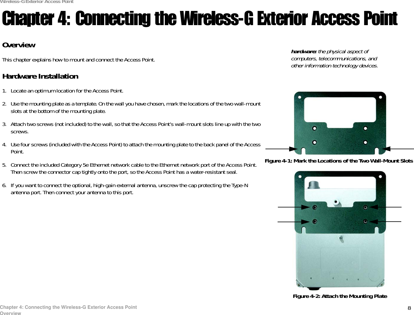 8Chapter 4: Connecting the Wireless-G Exterior Access PointOverviewWireless-G Exterior Access PointChapter 4: Connecting the Wireless-G Exterior Access PointOverviewThis chapter explains how to mount and connect the Access Point.Hardware Installation1. Locate an optimum location for the Access Point.2. Use the mounting plate as a template. On the wall you have chosen, mark the locations of the two wall-mount slots at the bottom of the mounting plate.3. Attach two screws (not included) to the wall, so that the Access Point’s wall-mount slots line up with the two screws.4. Use four screws (included with the Access Point) to attach the mounting plate to the back panel of the Access Point.5. Connect the included Category 5e Ethernet network cable to the Ethernet network port of the Access Point. Then screw the connector cap tightly onto the port, so the Access Point has a water-resistant seal.6. If you want to connect the optional, high-gain external antenna, unscrew the cap protecting the Type-N antenna port. Then connect your antenna to this port.hardware: the physical aspect of computers, telecommunications, and other information technology devices.Figure 4-1: Mark the Locations of the Two Wall-Mount SlotsFigure 4-2: Attach the Mounting Plate