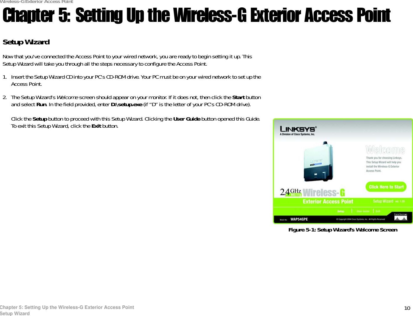 10Chapter 5: Setting Up the Wireless-G Exterior Access PointSetup WizardWireless-G Exterior Access PointChapter 5: Setting Up the Wireless-G Exterior Access PointSetup WizardNow that you&apos;ve connected the Access Point to your wired network, you are ready to begin setting it up. This Setup Wizard will take you through all the steps necessary to configure the Access Point.1. Insert the Setup Wizard CD into your PC&apos;s CD-ROM drive. Your PC must be on your wired network to set up the Access Point.2. The Setup Wizard&apos;s Welcome screen should appear on your monitor. If it does not, then click the Start button and select Run. In the field provided, enter D:\setup.exe (if “D” is the letter of your PC&apos;s CD-ROM drive). Click the Setup button to proceed with this Setup Wizard. Clicking the User Guide button opened this Guide. To exit this Setup Wizard, click the Exit button.Figure 5-1: Setup Wizard’s Welcome Screen