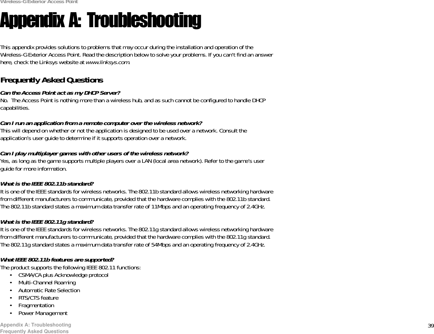 39Appendix A: TroubleshootingFrequently Asked QuestionsWireless-G Exterior Access PointAppendix A: TroubleshootingThis appendix provides solutions to problems that may occur during the installation and operation of the Wireless-G Exterior Access Point. Read the description below to solve your problems. If you can&apos;t find an answer here, check the Linksys website at www.linksys.com.Frequently Asked QuestionsCan the Access Point act as my DHCP Server?No.  The Access Point is nothing more than a wireless hub, and as such cannot be configured to handle DHCP capabilities.Can I run an application from a remote computer over the wireless network?This will depend on whether or not the application is designed to be used over a network. Consult the application’s user guide to determine if it supports operation over a network.Can I play multiplayer games with other users of the wireless network?Yes, as long as the game supports multiple players over a LAN (local area network). Refer to the game’s user guide for more information.What is the IEEE 802.11b standard?It is one of the IEEE standards for wireless networks. The 802.11b standard allows wireless networking hardware from different manufacturers to communicate, provided that the hardware complies with the 802.11b standard. The 802.11b standard states a maximum data transfer rate of 11Mbps and an operating frequency of 2.4GHz.What is the IEEE 802.11g standard?It is one of the IEEE standards for wireless networks. The 802.11g standard allows wireless networking hardware from different manufacturers to communicate, provided that the hardware complies with the 802.11g standard. The 802.11g standard states a maximum data transfer rate of 54Mbps and an operating frequency of 2.4GHz.What IEEE 802.11b features are supported?The product supports the following IEEE 802.11 functions: • CSMA/CA plus Acknowledge protocol • Multi-Channel Roaming • Automatic Rate Selection • RTS/CTS feature • Fragmentation • Power Management 