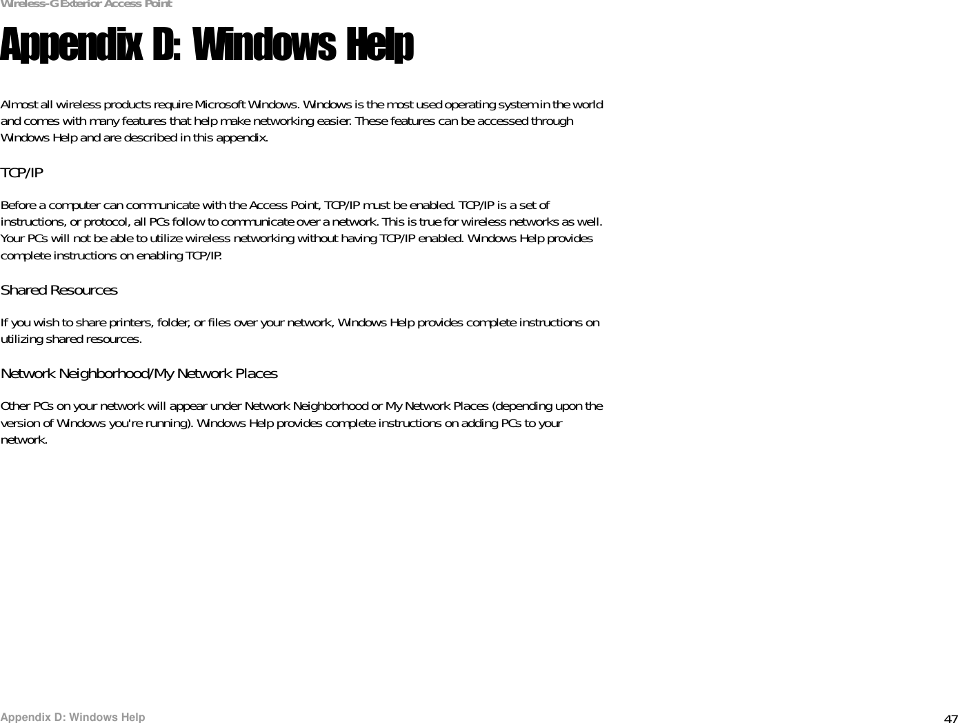 47Appendix D: Windows HelpWireless-G Exterior Access PointAppendix D: Windows HelpAlmost all wireless products require Microsoft Windows. Windows is the most used operating system in the world and comes with many features that help make networking easier. These features can be accessed through Windows Help and are described in this appendix.TCP/IPBefore a computer can communicate with the Access Point, TCP/IP must be enabled. TCP/IP is a set of instructions, or protocol, all PCs follow to communicate over a network. This is true for wireless networks as well. Your PCs will not be able to utilize wireless networking without having TCP/IP enabled. Windows Help provides complete instructions on enabling TCP/IP.Shared ResourcesIf you wish to share printers, folder, or files over your network, Windows Help provides complete instructions on utilizing shared resources.Network Neighborhood/My Network PlacesOther PCs on your network will appear under Network Neighborhood or My Network Places (depending upon the version of Windows you&apos;re running). Windows Help provides complete instructions on adding PCs to your network.