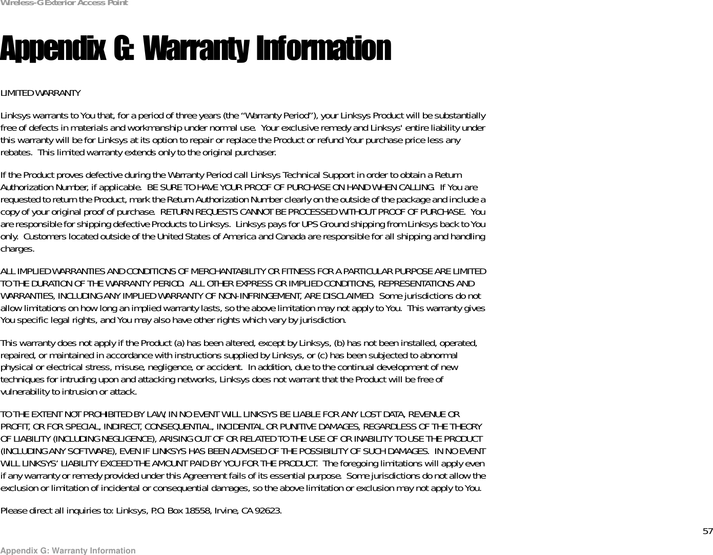 57Appendix G: Warranty InformationWireless-G Exterior Access PointAppendix G: Warranty InformationLIMITED WARRANTYLinksys warrants to You that, for a period of three years (the “Warranty Period”), your Linksys Product will be substantially free of defects in materials and workmanship under normal use.  Your exclusive remedy and Linksys&apos; entire liability under this warranty will be for Linksys at its option to repair or replace the Product or refund Your purchase price less any rebates.  This limited warranty extends only to the original purchaser.  If the Product proves defective during the Warranty Period call Linksys Technical Support in order to obtain a Return Authorization Number, if applicable.  BE SURE TO HAVE YOUR PROOF OF PURCHASE ON HAND WHEN CALLING.  If You are requested to return the Product, mark the Return Authorization Number clearly on the outside of the package and include a copy of your original proof of purchase.  RETURN REQUESTS CANNOT BE PROCESSED WITHOUT PROOF OF PURCHASE.  You are responsible for shipping defective Products to Linksys.  Linksys pays for UPS Ground shipping from Linksys back to You only.  Customers located outside of the United States of America and Canada are responsible for all shipping and handling charges. ALL IMPLIED WARRANTIES AND CONDITIONS OF MERCHANTABILITY OR FITNESS FOR A PARTICULAR PURPOSE ARE LIMITED TO THE DURATION OF THE WARRANTY PERIOD.  ALL OTHER EXPRESS OR IMPLIED CONDITIONS, REPRESENTATIONS AND WARRANTIES, INCLUDING ANY IMPLIED WARRANTY OF NON-INFRINGEMENT, ARE DISCLAIMED.  Some jurisdictions do not allow limitations on how long an implied warranty lasts, so the above limitation may not apply to You.  This warranty gives You specific legal rights, and You may also have other rights which vary by jurisdiction.This warranty does not apply if the Product (a) has been altered, except by Linksys, (b) has not been installed, operated, repaired, or maintained in accordance with instructions supplied by Linksys, or (c) has been subjected to abnormal physical or electrical stress, misuse, negligence, or accident.  In addition, due to the continual development of new techniques for intruding upon and attacking networks, Linksys does not warrant that the Product will be free of vulnerability to intrusion or attack.TO THE EXTENT NOT PROHIBITED BY LAW, IN NO EVENT WILL LINKSYS BE LIABLE FOR ANY LOST DATA, REVENUE OR PROFIT, OR FOR SPECIAL, INDIRECT, CONSEQUENTIAL, INCIDENTAL OR PUNITIVE DAMAGES, REGARDLESS OF THE THEORY OF LIABILITY (INCLUDING NEGLIGENCE), ARISING OUT OF OR RELATED TO THE USE OF OR INABILITY TO USE THE PRODUCT (INCLUDING ANY SOFTWARE), EVEN IF LINKSYS HAS BEEN ADVISED OF THE POSSIBILITY OF SUCH DAMAGES.  IN NO EVENT WILL LINKSYS’ LIABILITY EXCEED THE AMOUNT PAID BY YOU FOR THE PRODUCT.  The foregoing limitations will apply even if any warranty or remedy provided under this Agreement fails of its essential purpose.  Some jurisdictions do not allow the exclusion or limitation of incidental or consequential damages, so the above limitation or exclusion may not apply to You.Please direct all inquiries to: Linksys, P.O. Box 18558, Irvine, CA 92623.