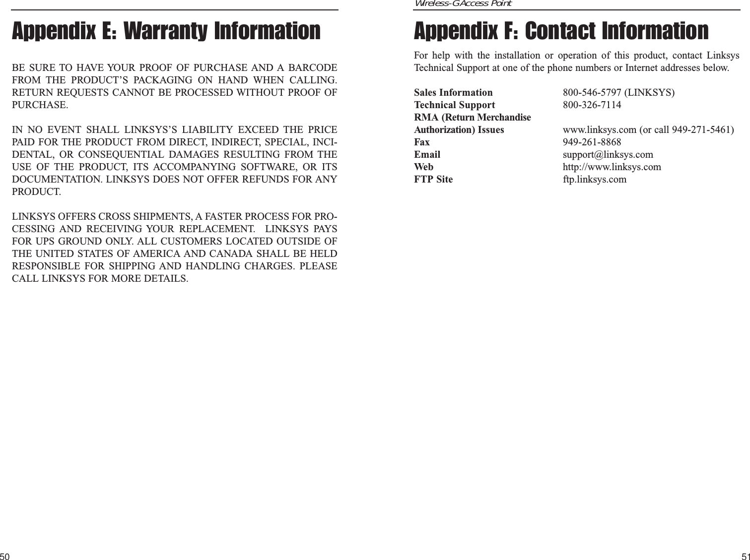 Wireless-G Access Point5150Appendix F: Contact InformationFor help with the installation or operation of this product, contact LinksysTechnical Support at one of the phone numbers or Internet addresses below.Sales Information 800-546-5797 (LINKSYS)Technical Support 800-326-7114RMA (Return MerchandiseAuthorization) Issues www.linksys.com (or call 949-271-5461)Fax 949-261-8868Email support@linksys.comWeb http://www.linksys.comFTP Site ftp.linksys.comAppendix E: Warranty InformationBE SURE TO HAVE YOUR PROOF OF PURCHASE AND A BARCODEFROM THE PRODUCT’S PACKAGING ON HAND WHEN CALLING.RETURN REQUESTS CANNOT BE PROCESSED WITHOUT PROOF OFPURCHASE. IN NO EVENT SHALL LINKSYS’S LIABILITY EXCEED THE PRICEPAID FOR THE PRODUCT FROM DIRECT, INDIRECT, SPECIAL, INCI-DENTAL, OR CONSEQUENTIAL DAMAGES RESULTING FROM THEUSE OF THE PRODUCT, ITS ACCOMPANYING SOFTWARE, OR ITSDOCUMENTATION. LINKSYS DOES NOT OFFER REFUNDS FOR ANYPRODUCT. LINKSYS OFFERS CROSS SHIPMENTS, A FASTER PROCESS FOR PRO-CESSING AND RECEIVING YOUR REPLACEMENT.  LINKSYS PAYSFOR UPS GROUND ONLY. ALL CUSTOMERS LOCATED OUTSIDE OFTHE UNITED STATES OF AMERICA AND CANADA SHALL BE HELDRESPONSIBLE FOR SHIPPING AND HANDLING CHARGES. PLEASECALL LINKSYS FOR MORE DETAILS.