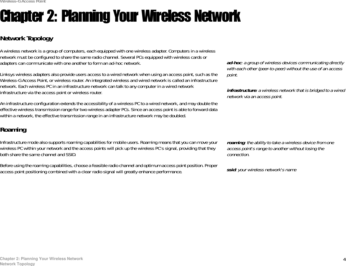 4Chapter 2: Planning Your Wireless NetworkNetwork TopologyWireless-G Access PointChapter 2: Planning Your Wireless NetworkNetwork TopologyA wireless network is a group of computers, each equipped with one wireless adapter. Computers in a wireless network must be configured to share the same radio channel. Several PCs equipped with wireless cards or adapters can communicate with one another to form an ad-hoc network.Linksys wireless adapters also provide users access to a wired network when using an access point, such as the Wireless-G Access Point, or wireless router. An integrated wireless and wired network is called an infrastructure network. Each wireless PC in an infrastructure network can talk to any computer in a wired network infrastructure via the access point or wireless router.An infrastructure configuration extends the accessibility of a wireless PC to a wired network, and may double the effective wireless transmission range for two wireless adapter PCs. Since an access point is able to forward data within a network, the effective transmission range in an infrastructure network may be doubled.RoamingInfrastructure mode also supports roaming capabilities for mobile users. Roaming means that you can move your wireless PC within your network and the access points will pick up the wireless PC&apos;s signal, providing that they both share the same channel and SSID.Before using the roaming capabilities, choose a feasible radio channel and optimum access point position. Proper access point positioning combined with a clear radio signal will greatly enhance performance.infrastructure: a wireless network that is bridged to a wired network via an access point.ad-hoc: a group of wireless devices communicating directly with each other (peer-to-peer) without the use of an access point.roaming: the ability to take a wireless device from one access point&apos;s range to another without losing the connection.ssid: your wireless network&apos;s name