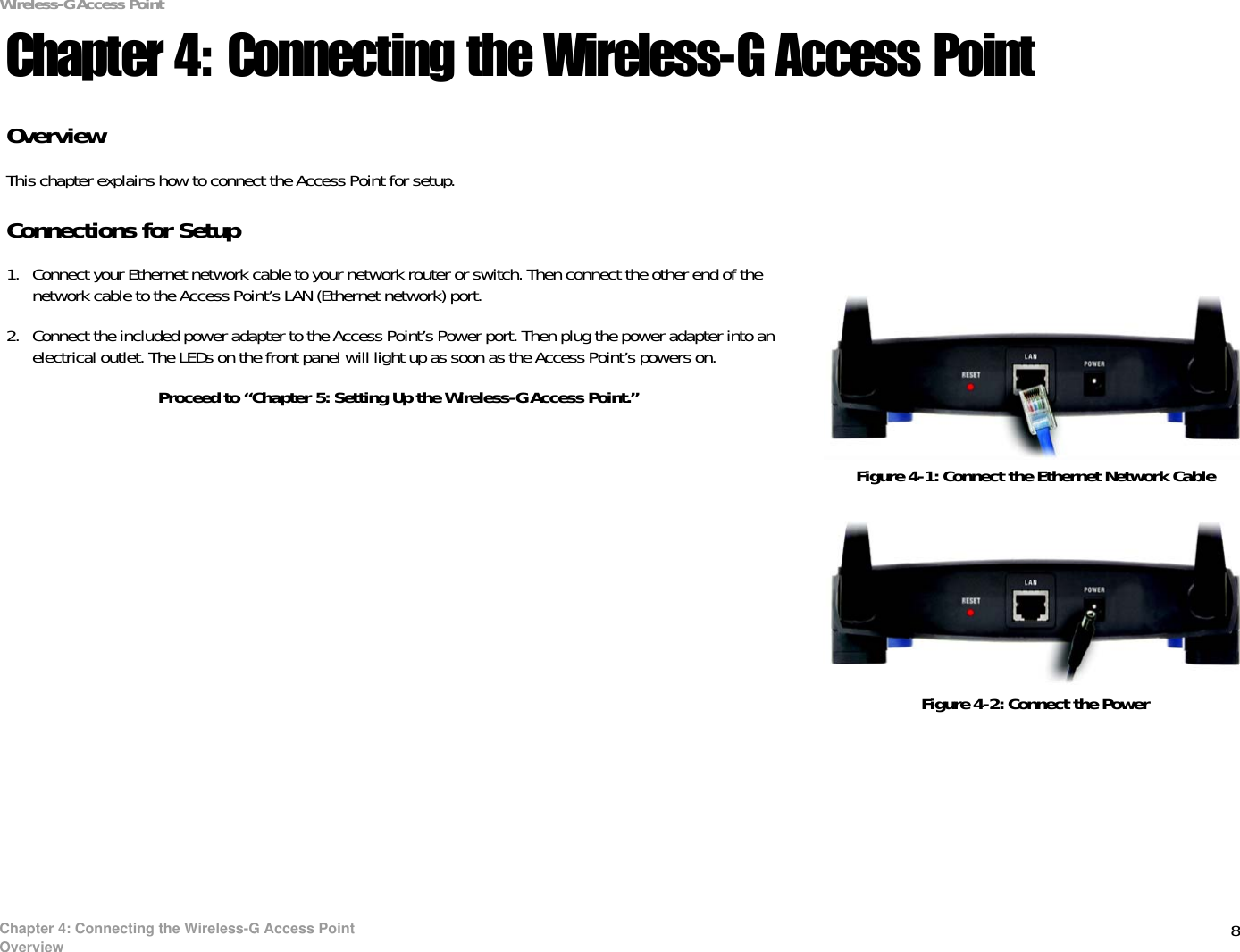 8Chapter 4: Connecting the Wireless-G Access PointOverviewWireless-G Access PointChapter 4: Connecting the Wireless-G Access PointOverviewThis chapter explains how to connect the Access Point for setup.Connections for Setup1. Connect your Ethernet network cable to your network router or switch. Then connect the other end of the network cable to the Access Point’s LAN (Ethernet network) port.2. Connect the included power adapter to the Access Point’s Power port. Then plug the power adapter into an electrical outlet. The LEDs on the front panel will light up as soon as the Access Point’s powers on.Proceed to “Chapter 5: Setting Up the Wireless-G Access Point.”Figure 4-1: Connect the Ethernet Network CableFigure 4-2: Connect the Power