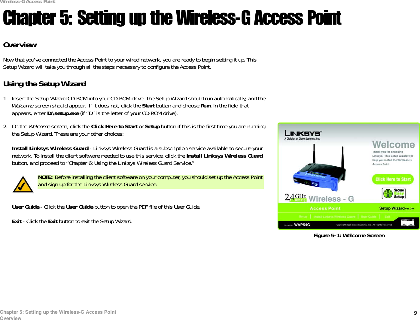 9Chapter 5: Setting up the Wireless-G Access PointOverviewWireless-G Access PointChapter 5: Setting up the Wireless-G Access PointOverviewNow that you&apos;ve connected the Access Point to your wired network, you are ready to begin setting it up. This Setup Wizard will take you through all the steps necessary to configure the Access Point.Using the Setup Wizard1. Insert the Setup Wizard CD-ROM into your CD-ROM drive. The Setup Wizard should run automatically, and the Welcome screen should appear.  If it does not, click the Start button and choose Run. In the field that appears, enter D:\setup.exe (if “D” is the letter of your CD-ROM drive).2. On the Welcome screen, click the Click Here to Start or Setup button if this is the first time you are running the Setup Wizard. These are your other choices:Install Linksys Wireless Guard - Linksys Wireless Guard is a subscription service available to secure your network. To install the client software needed to use this service, click the Install Linksys Wireless Guardbutton, and proceed to “Chapter 6: Using the Linksys Wireless Guard Service.” User Guide - Click the User Guide button to open the PDF file of this User Guide.Exit - Click the Exit button to exit the Setup Wizard.Figure 5-1: Welcome ScreenNOTE: Before installing the client software on your computer, you should set up the Access Point and sign up for the Linksys Wireless Guard service.