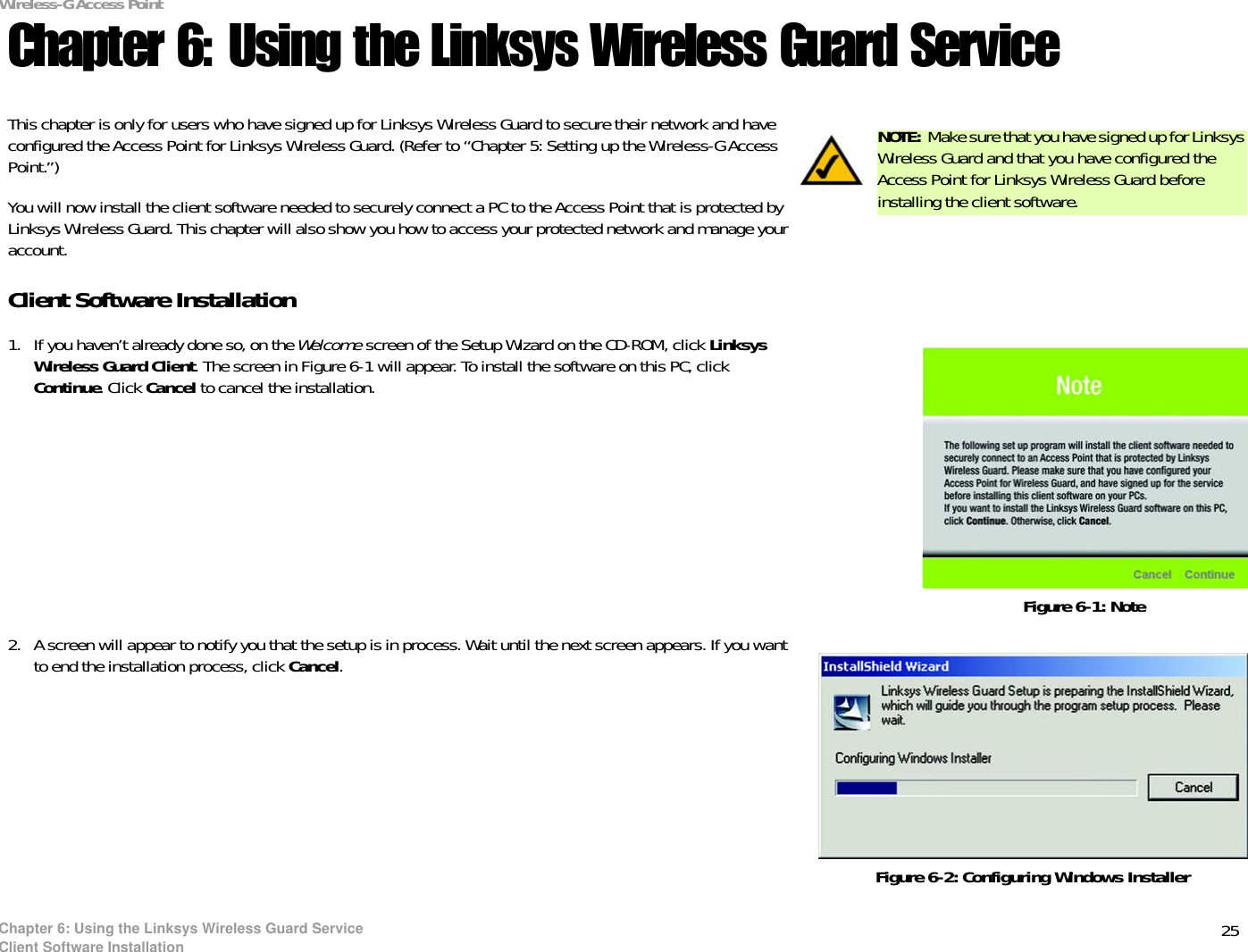 25Chapter 6: Using the Linksys Wireless Guard ServiceClient Software InstallationWireless-G Access PointChapter 6: Using the Linksys Wireless Guard ServiceThis chapter is only for users who have signed up for Linksys Wireless Guard to secure their network and have configured the Access Point for Linksys Wireless Guard. (Refer to “Chapter 5: Setting up the Wireless-G Access Point.”)You will now install the client software needed to securely connect a PC to the Access Point that is protected by Linksys Wireless Guard. This chapter will also show you how to access your protected network and manage your account.Client Software Installation1. If you haven’t already done so, on the Welcome screen of the Setup Wizard on the CD-ROM, click LinksysWireless Guard Client. The screen in Figure 6-1 will appear. To install the software on this PC, click Continue. Click Cancel to cancel the installation.2. A screen will appear to notify you that the setup is in process. Wait until the next screen appears. If you want to end the installation process, click Cancel.Figure 6-1: NoteNOTE: Make sure that you have signed up for Linksys Wireless Guard and that you have configured the Access Point for Linksys Wireless Guard before installing the client software.Figure 6-2: Configuring Windows Installer