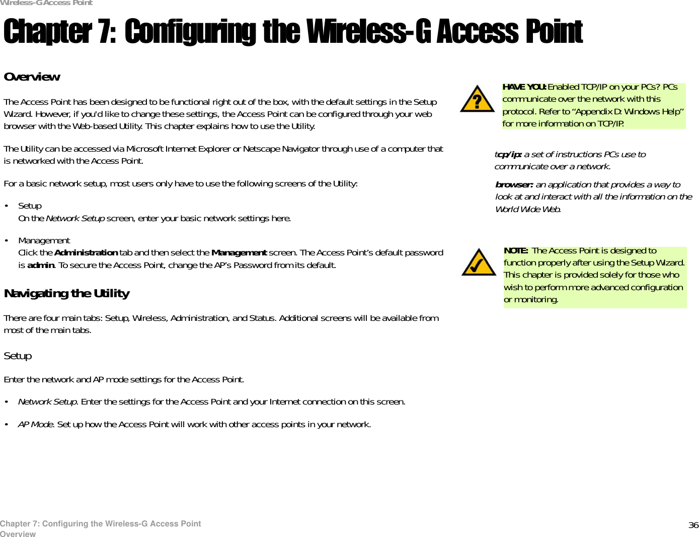 36Chapter 7: Configuring the Wireless-G Access PointOverviewWireless-G Access PointChapter 7: Configuring the Wireless-G Access PointOverviewThe Access Point has been designed to be functional right out of the box, with the default settings in the Setup Wizard. However, if you&apos;d like to change these settings, the Access Point can be configured through your web browser with the Web-based Utility. This chapter explains how to use the Utility.The Utility can be accessed via Microsoft Internet Explorer or Netscape Navigator through use of a computer that is networked with the Access Point.For a basic network setup, most users only have to use the following screens of the Utility:• SetupOn the Network Setup screen, enter your basic network settings here.• ManagementClick the Administration tab and then select the Management screen. The Access Point’s default password is admin. To secure the Access Point, change the AP’s Password from its default.Navigating the UtilityThere are four main tabs: Setup, Wireless, Administration, and Status. Additional screens will be available from most of the main tabs.SetupEnter the network and AP mode settings for the Access Point.•Network Setup. Enter the settings for the Access Point and your Internet connection on this screen.•AP Mode. Set up how the Access Point will work with other access points in your network.HAVE YOU:Enabled TCP/IP on your PCs? PCs communicate over the network with this protocol. Refer to “Appendix D: Windows Help” for more information on TCP/IP.NOTE: The Access Point is designed to function properly after using the Setup Wizard. This chapter is provided solely for those who wish to perform more advanced configuration or monitoring.browser: an application that provides a way to look at and interact with all the information on the World Wide Web. tcp/ip: a set of instructions PCs use to communicate over a network.