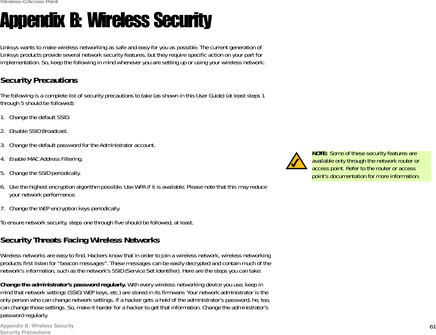 61Appendix B: Wireless SecuritySecurity PrecautionsWireless-G Access PointAppendix B: Wireless SecurityLinksys wants to make wireless networking as safe and easy for you as possible. The current generation of Linksys products provide several network security features, but they require specific action on your part for implementation. So, keep the following in mind whenever you are setting up or using your wireless network.Security PrecautionsThe following is a complete list of security precautions to take (as shown in this User Guide) (at least steps 1 through 5 should be followed):1. Change the default SSID. 2. Disable SSID Broadcast. 3. Change the default password for the Administrator account. 4. Enable MAC Address Filtering. 5. Change the SSID periodically. 6. Use the highest encryption algorithm possible. Use WPA if it is available. Please note that this may reduce your network performance. 7. Change the WEP encryption keys periodically. To ensure network security, steps one through five should be followed, at least.Security Threats Facing Wireless Networks Wireless networks are easy to find. Hackers know that in order to join a wireless network, wireless networking products first listen for “beacon messages”. These messages can be easily decrypted and contain much of the network’s information, such as the network’s SSID (Service Set Identifier). Here are the steps you can take:Change the administrator’s password regularly. With every wireless networking device you use, keep in mind that network settings (SSID, WEP keys, etc.) are stored in its firmware. Your network administrator is the only person who can change network settings. If a hacker gets a hold of the administrator’s password, he, too, can change those settings. So, make it harder for a hacker to get that information. Change the administrator’s password regularly.NOTE: Some of these security features are available only through the network router or access point. Refer to the router or access point’s documentation for more information.