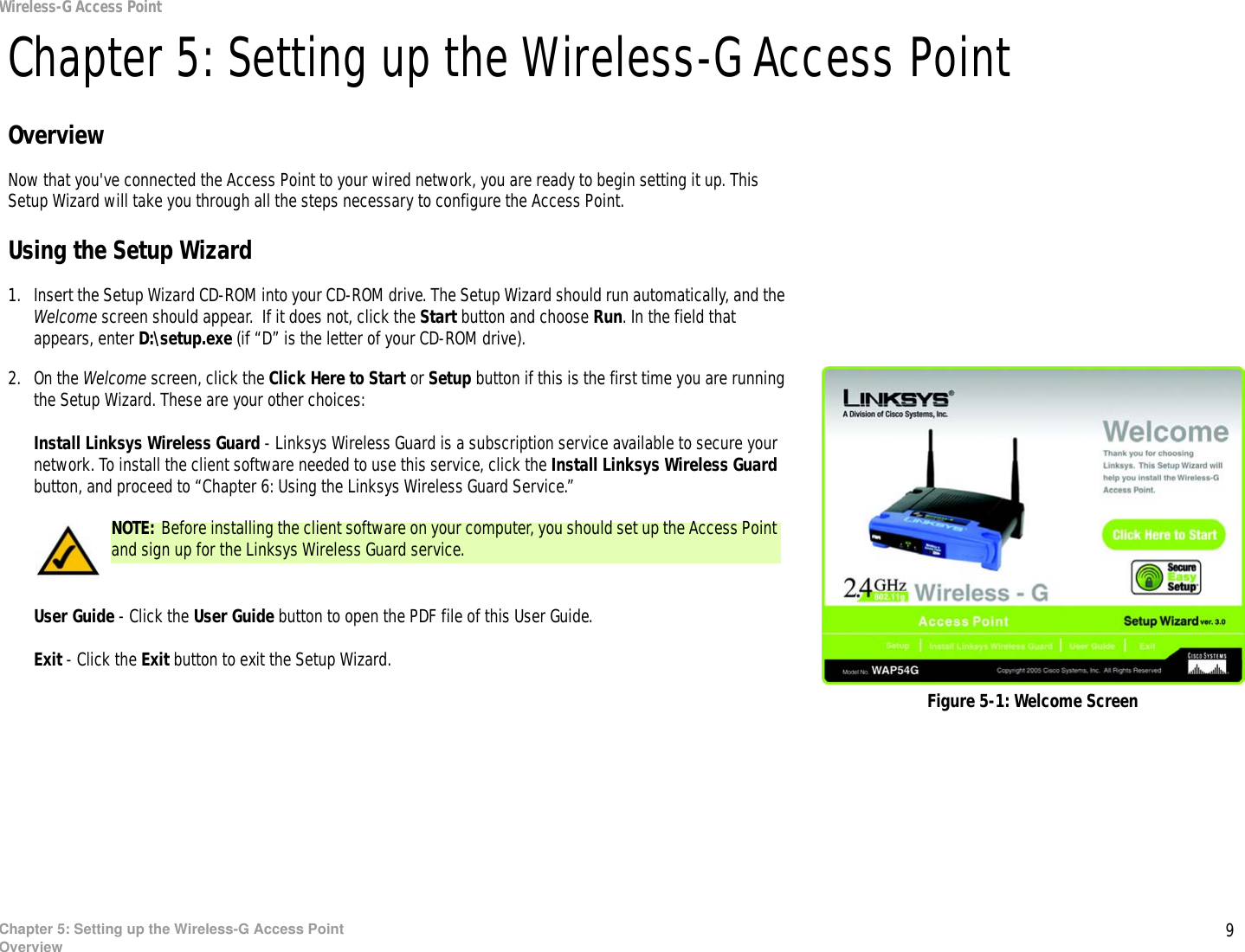 9Chapter 5: Setting up the Wireless-G Access PointOverviewWireless-G Access PointChapter 5: Setting up the Wireless-G Access PointOverviewNow that you&apos;ve connected the Access Point to your wired network, you are ready to begin setting it up. This Setup Wizard will take you through all the steps necessary to configure the Access Point.Using the Setup Wizard1. Insert the Setup Wizard CD-ROM into your CD-ROM drive. The Setup Wizard should run automatically, and the Welcome screen should appear.  If it does not, click the Start button and choose Run. In the field that appears, enter D:\setup.exe (if “D” is the letter of your CD-ROM drive).2. On the Welcome screen, click the Click Here to Start or Setup button if this is the first time you are running the Setup Wizard. These are your other choices:Install Linksys Wireless Guard - Linksys Wireless Guard is a subscription service available to secure your network. To install the client software needed to use this service, click the Install Linksys Wireless Guard button, and proceed to “Chapter 6: Using the Linksys Wireless Guard Service.” User Guide - Click the User Guide button to open the PDF file of this User Guide.Exit - Click the Exit button to exit the Setup Wizard.Figure 5-1: Welcome ScreenNOTE: Before installing the client software on your computer, you should set up the Access Point and sign up for the Linksys Wireless Guard service.