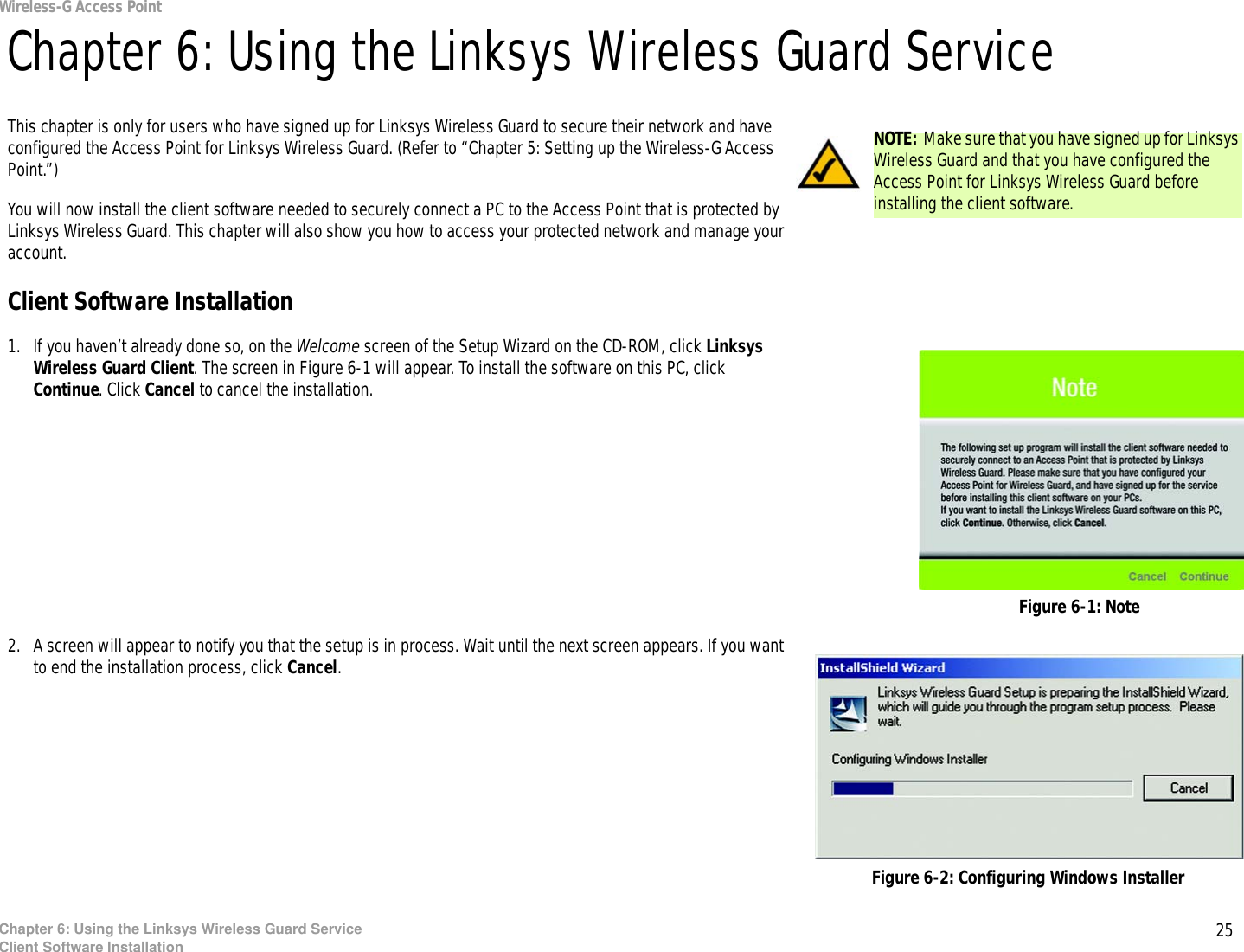 25Chapter 6: Using the Linksys Wireless Guard ServiceClient Software InstallationWireless-G Access PointChapter 6: Using the Linksys Wireless Guard ServiceThis chapter is only for users who have signed up for Linksys Wireless Guard to secure their network and have configured the Access Point for Linksys Wireless Guard. (Refer to “Chapter 5: Setting up the Wireless-G Access Point.”)You will now install the client software needed to securely connect a PC to the Access Point that is protected by Linksys Wireless Guard. This chapter will also show you how to access your protected network and manage your account.Client Software Installation1. If you haven’t already done so, on the Welcome screen of the Setup Wizard on the CD-ROM, click Linksys Wireless Guard Client. The screen in Figure 6-1 will appear. To install the software on this PC, click Continue. Click Cancel to cancel the installation.2. A screen will appear to notify you that the setup is in process. Wait until the next screen appears. If you want to end the installation process, click Cancel.Figure 6-1: NoteNOTE: Make sure that you have signed up for Linksys Wireless Guard and that you have configured the Access Point for Linksys Wireless Guard before installing the client software.Figure 6-2: Configuring Windows Installer
