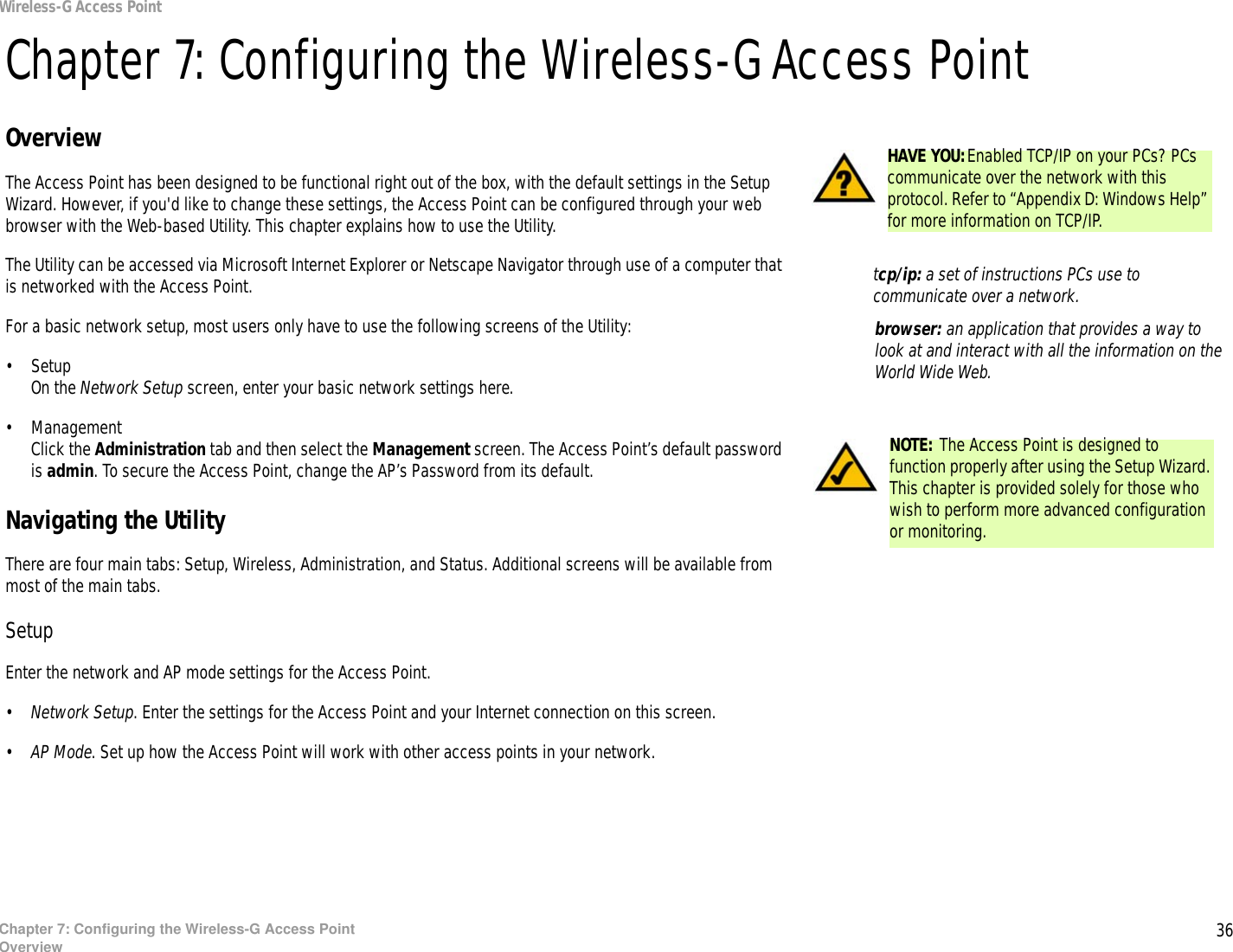 36Chapter 7: Configuring the Wireless-G Access PointOverviewWireless-G Access PointChapter 7: Configuring the Wireless-G Access PointOverviewThe Access Point has been designed to be functional right out of the box, with the default settings in the Setup Wizard. However, if you&apos;d like to change these settings, the Access Point can be configured through your web browser with the Web-based Utility. This chapter explains how to use the Utility.The Utility can be accessed via Microsoft Internet Explorer or Netscape Navigator through use of a computer that is networked with the Access Point.For a basic network setup, most users only have to use the following screens of the Utility:• SetupOn the Network Setup screen, enter your basic network settings here.• ManagementClick the Administration tab and then select the Management screen. The Access Point’s default password is admin. To secure the Access Point, change the AP’s Password from its default.Navigating the UtilityThere are four main tabs: Setup, Wireless, Administration, and Status. Additional screens will be available from most of the main tabs.SetupEnter the network and AP mode settings for the Access Point.•Network Setup. Enter the settings for the Access Point and your Internet connection on this screen.•AP Mode. Set up how the Access Point will work with other access points in your network.HAVE YOU:Enabled TCP/IP on your PCs? PCs communicate over the network with this protocol. Refer to “Appendix D: Windows Help” for more information on TCP/IP.NOTE: The Access Point is designed to function properly after using the Setup Wizard. This chapter is provided solely for those who wish to perform more advanced configuration or monitoring.browser: an application that provides a way to look at and interact with all the information on the World Wide Web. tcp/ip: a set of instructions PCs use to communicate over a network.