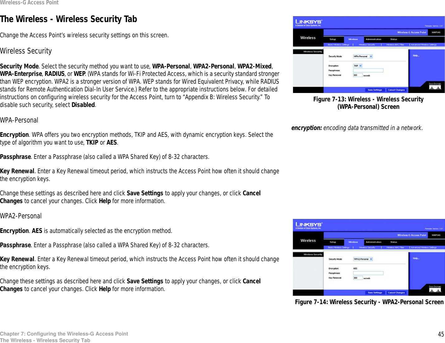 45Chapter 7: Configuring the Wireless-G Access PointThe Wireless - Wireless Security TabWireless-G Access PointThe Wireless - Wireless Security TabChange the Access Point’s wireless security settings on this screen.Wireless SecuritySecurity Mode. Select the security method you want to use, WPA-Personal, WPA2-Personal, WPA2-Mixed, WPA-Enterprise, RADIUS, or WEP. (WPA stands for Wi-Fi Protected Access, which is a security standard stronger than WEP encryption. WPA2 is a stronger version of WPA. WEP stands for Wired Equivalent Privacy, while RADIUS stands for Remote Authentication Dial-In User Service.) Refer to the appropriate instructions below. For detailed instructions on configuring wireless security for the Access Point, turn to “Appendix B: Wireless Security.” To disable such security, select Disabled.WPA-PersonalEncryption. WPA offers you two encryption methods, TKIP and AES, with dynamic encryption keys. Select the type of algorithm you want to use, TKIP or AES.Passphrase. Enter a Passphrase (also called a WPA Shared Key) of 8-32 characters. Key Renewal. Enter a Key Renewal timeout period, which instructs the Access Point how often it should change the encryption keys.Change these settings as described here and click Save Settings to apply your changes, or click Cancel Changes to cancel your changes. Click Help for more information.WPA2-PersonalEncryption. AES is automatically selected as the encryption method.Passphrase. Enter a Passphrase (also called a WPA Shared Key) of 8-32 characters. Key Renewal. Enter a Key Renewal timeout period, which instructs the Access Point how often it should change the encryption keys.Change these settings as described here and click Save Settings to apply your changes, or click Cancel Changes to cancel your changes. Click Help for more information.encryption: encoding data transmitted in a network.Figure 7-13: Wireless - Wireless Security (WPA-Personal) ScreenFigure 7-14: Wireless Security - WPA2-Personal Screen