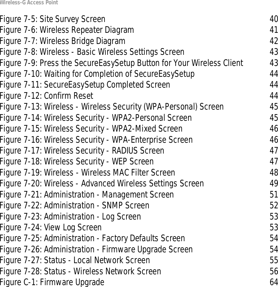 Wireless-G Access PointFigure 7-5: Site Survey Screen 40Figure 7-6: Wireless Repeater Diagram 41Figure 7-7: Wireless Bridge Diagram 42Figure 7-8: Wireless - Basic Wireless Settings Screen 43Figure 7-9: Press the SecureEasySetup Button for Your Wireless Client 43Figure 7-10: Waiting for Completion of SecureEasySetup 44Figure 7-11: SecureEasySetup Completed Screen 44Figure 7-12: Confirm Reset 44Figure 7-13: Wireless - Wireless Security (WPA-Personal) Screen 45Figure 7-14: Wireless Security - WPA2-Personal Screen 45Figure 7-15: Wireless Security - WPA2-Mixed Screen 46Figure 7-16: Wireless Security - WPA-Enterprise Screen 46Figure 7-17: Wireless Security - RADIUS Screen 47Figure 7-18: Wireless Security - WEP Screen 47Figure 7-19: Wireless - Wireless MAC Filter Screen 48Figure 7-20: Wireless - Advanced Wireless Settings Screen 49Figure 7-21: Administration - Management Screen 51Figure 7-22: Administration - SNMP Screen 52Figure 7-23: Administration - Log Screen 53Figure 7-24: View Log Screen 53Figure 7-25: Administration - Factory Defaults Screen 54Figure 7-26: Administration - Firmware Upgrade Screen 54Figure 7-27: Status - Local Network Screen 55Figure 7-28: Status - Wireless Network Screen 56Figure C-1: Firmware Upgrade 64